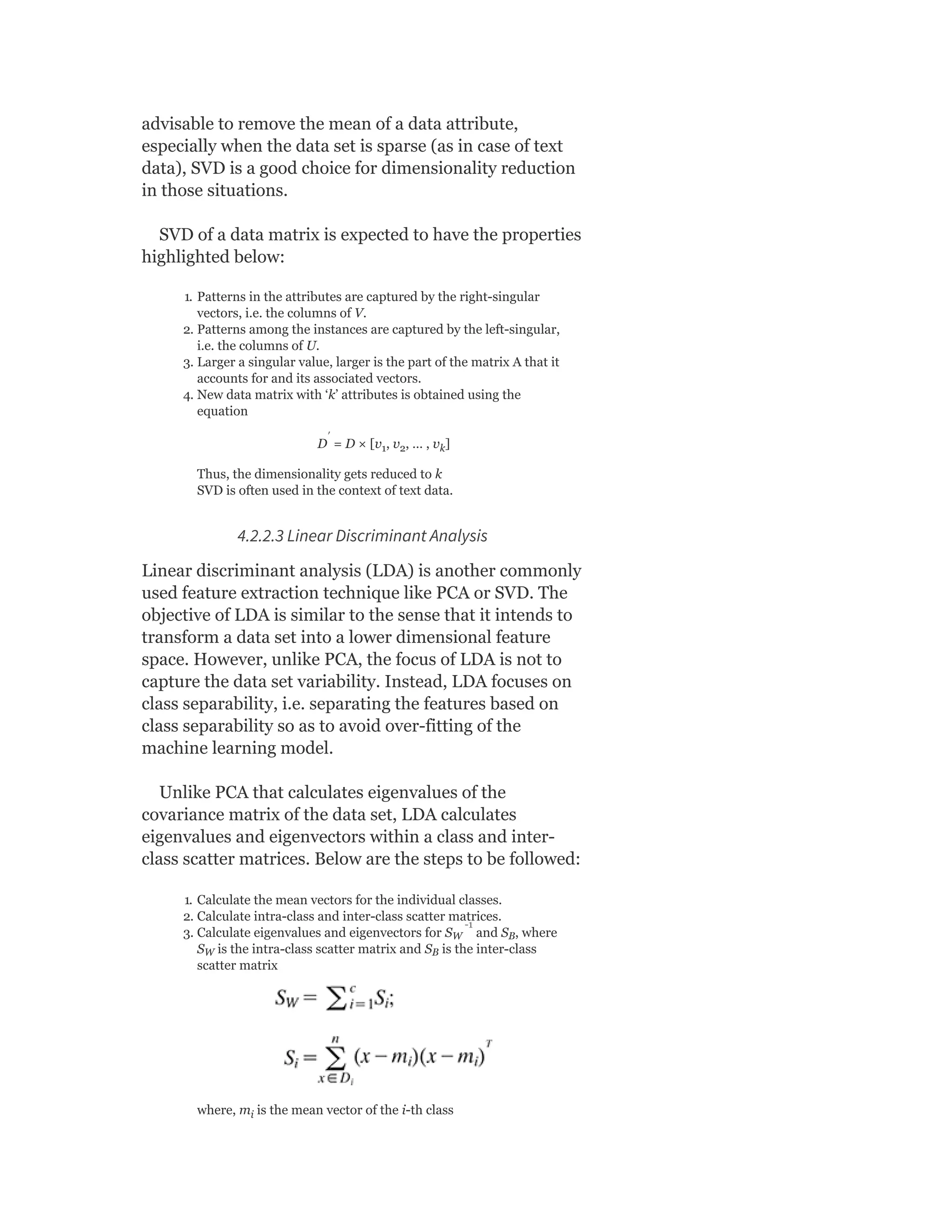 advisable to remove the mean of a data attribute,
especially when the data set is sparse (as in case of text
data), SVD is a good choice for dimensionality reduction
in those situations.
SVD of a data matrix is expected to have the properties
highlighted below:
1. Patterns in the attributes are captured by the right-singular
vectors, i.e. the columns of V.
2. Patterns among the instances are captured by the left-singular,
i.e. the columns of U.
3. Larger a singular value, larger is the part of the matrix A that it
accounts for and its associated vectors.
4. New data matrix with ‘k’ attributes is obtained using the
equation
D = D × [v , v , … , v ]
Thus, the dimensionality gets reduced to k
SVD is often used in the context of text data.
4.2.2.3 Linear Discriminant Analysis
Linear discriminant analysis (LDA) is another commonly
used feature extraction technique like PCA or SVD. The
objective of LDA is similar to the sense that it intends to
transform a data set into a lower dimensional feature
space. However, unlike PCA, the focus of LDA is not to
capture the data set variability. Instead, LDA focuses on
class separability, i.e. separating the features based on
class separability so as to avoid over-fitting of the
machine learning model.
Unlike PCA that calculates eigenvalues of the
covariance matrix of the data set, LDA calculates
eigenvalues and eigenvectors within a class and inter-
class scatter matrices. Below are the steps to be followed:
1. Calculate the mean vectors for the individual classes.
2. Calculate intra-class and inter-class scatter matrices.
3. Calculate eigenvalues and eigenvectors for S and S , where
S is the intra-class scatter matrix and S is the inter-class
scatter matrix
where, m is the mean vector of the i-th class
1 2 k
W B
W B
i
′
-1
 