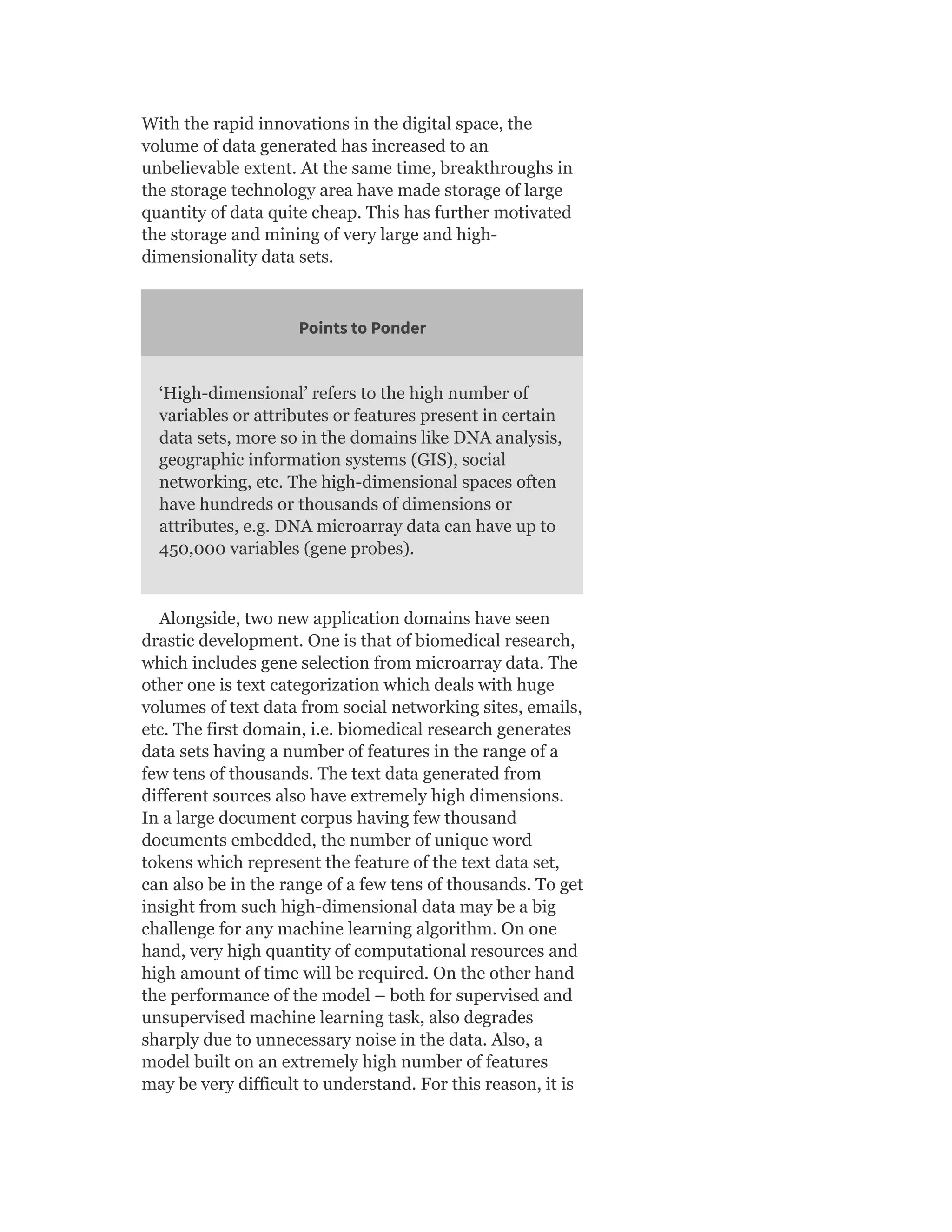 With the rapid innovations in the digital space, the
volume of data generated has increased to an
unbelievable extent. At the same time, breakthroughs in
the storage technology area have made storage of large
quantity of data quite cheap. This has further motivated
the storage and mining of very large and high-
dimensionality data sets.
Points to Ponder
‘High-dimensional’ refers to the high number of
variables or attributes or features present in certain
data sets, more so in the domains like DNA analysis,
geographic information systems (GIS), social
networking, etc. The high-dimensional spaces often
have hundreds or thousands of dimensions or
attributes, e.g. DNA microarray data can have up to
450,000 variables (gene probes).
Alongside, two new application domains have seen
drastic development. One is that of biomedical research,
which includes gene selection from microarray data. The
other one is text categorization which deals with huge
volumes of text data from social networking sites, emails,
etc. The first domain, i.e. biomedical research generates
data sets having a number of features in the range of a
few tens of thousands. The text data generated from
different sources also have extremely high dimensions.
In a large document corpus having few thousand
documents embedded, the number of unique word
tokens which represent the feature of the text data set,
can also be in the range of a few tens of thousands. To get
insight from such high-dimensional data may be a big
challenge for any machine learning algorithm. On one
hand, very high quantity of computational resources and
high amount of time will be required. On the other hand
the performance of the model – both for supervised and
unsupervised machine learning task, also degrades
sharply due to unnecessary noise in the data. Also, a
model built on an extremely high number of features
may be very difficult to understand. For this reason, it is
 