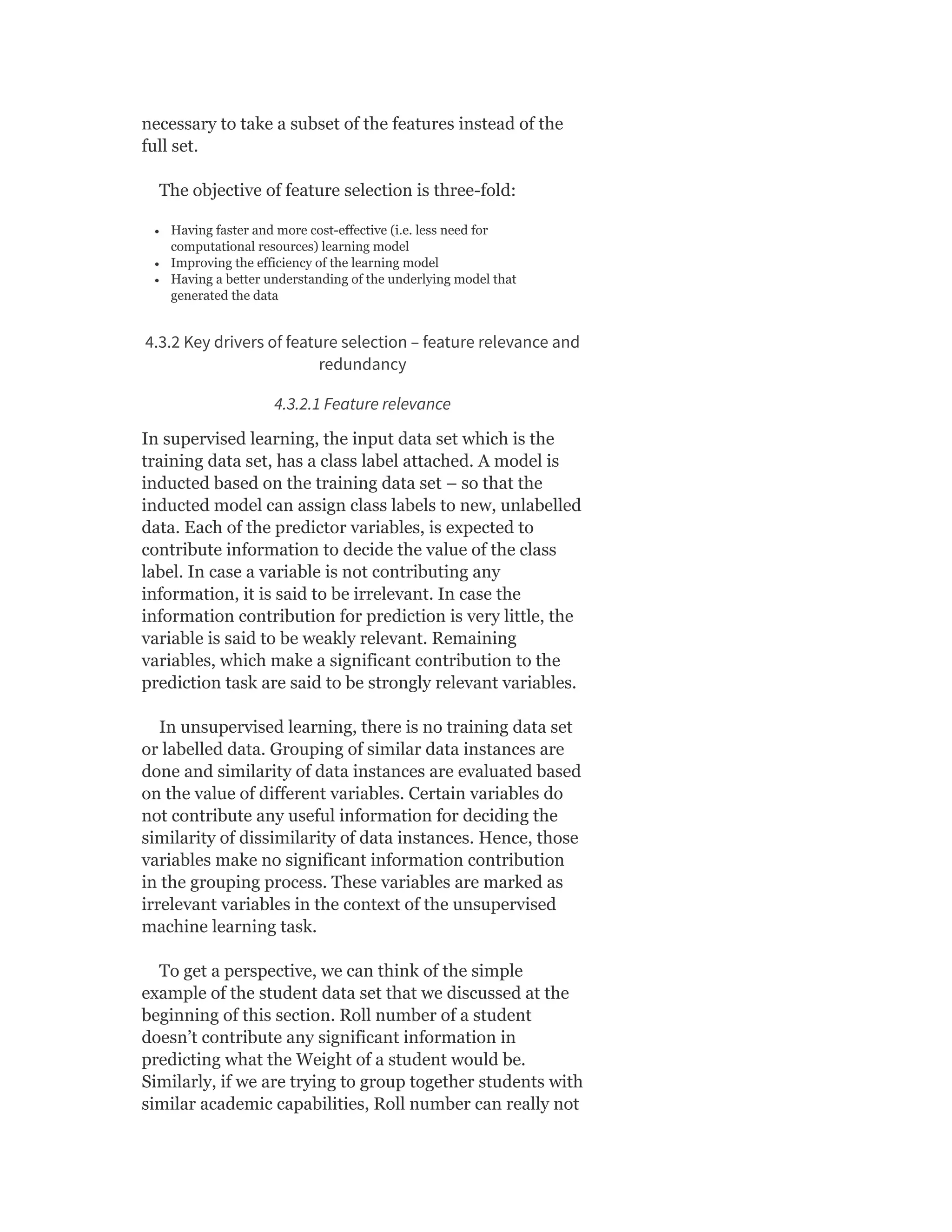 necessary to take a subset of the features instead of the
full set.
The objective of feature selection is three-fold:
Having faster and more cost-effective (i.e. less need for
computational resources) learning model
Improving the efficiency of the learning model
Having a better understanding of the underlying model that
generated the data
4.3.2 Key drivers of feature selection – feature relevance and
redundancy
4.3.2.1 Feature relevance
In supervised learning, the input data set which is the
training data set, has a class label attached. A model is
inducted based on the training data set – so that the
inducted model can assign class labels to new, unlabelled
data. Each of the predictor variables, is expected to
contribute information to decide the value of the class
label. In case a variable is not contributing any
information, it is said to be irrelevant. In case the
information contribution for prediction is very little, the
variable is said to be weakly relevant. Remaining
variables, which make a significant contribution to the
prediction task are said to be strongly relevant variables.
In unsupervised learning, there is no training data set
or labelled data. Grouping of similar data instances are
done and similarity of data instances are evaluated based
on the value of different variables. Certain variables do
not contribute any useful information for deciding the
similarity of dissimilarity of data instances. Hence, those
variables make no significant information contribution
in the grouping process. These variables are marked as
irrelevant variables in the context of the unsupervised
machine learning task.
To get a perspective, we can think of the simple
example of the student data set that we discussed at the
beginning of this section. Roll number of a student
doesn’t contribute any significant information in
predicting what the Weight of a student would be.
Similarly, if we are trying to group together students with
similar academic capabilities, Roll number can really not
 