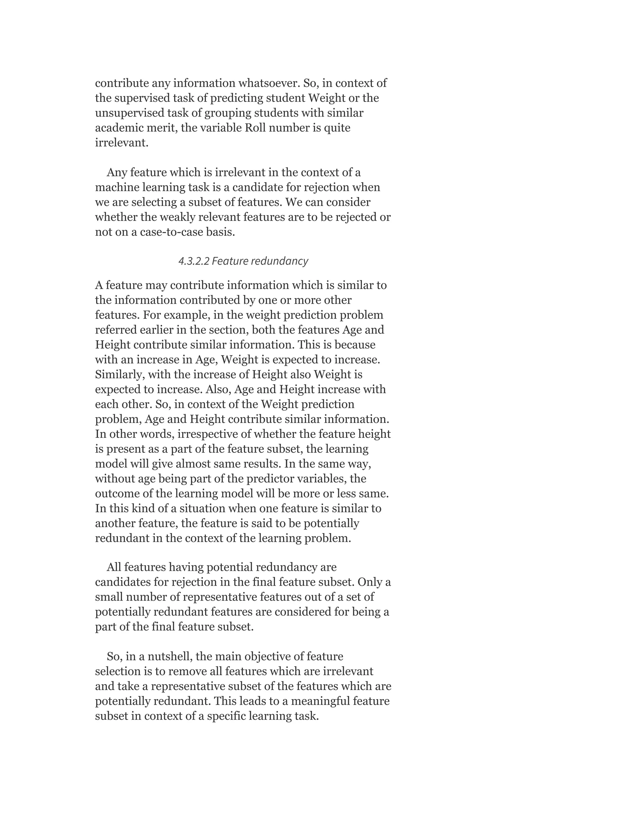 contribute any information whatsoever. So, in context of
the supervised task of predicting student Weight or the
unsupervised task of grouping students with similar
academic merit, the variable Roll number is quite
irrelevant.
Any feature which is irrelevant in the context of a
machine learning task is a candidate for rejection when
we are selecting a subset of features. We can consider
whether the weakly relevant features are to be rejected or
not on a case-to-case basis.
4.3.2.2 Feature redundancy
A feature may contribute information which is similar to
the information contributed by one or more other
features. For example, in the weight prediction problem
referred earlier in the section, both the features Age and
Height contribute similar information. This is because
with an increase in Age, Weight is expected to increase.
Similarly, with the increase of Height also Weight is
expected to increase. Also, Age and Height increase with
each other. So, in context of the Weight prediction
problem, Age and Height contribute similar information.
In other words, irrespective of whether the feature height
is present as a part of the feature subset, the learning
model will give almost same results. In the same way,
without age being part of the predictor variables, the
outcome of the learning model will be more or less same.
In this kind of a situation when one feature is similar to
another feature, the feature is said to be potentially
redundant in the context of the learning problem.
All features having potential redundancy are
candidates for rejection in the final feature subset. Only a
small number of representative features out of a set of
potentially redundant features are considered for being a
part of the final feature subset.
So, in a nutshell, the main objective of feature
selection is to remove all features which are irrelevant
and take a representative subset of the features which are
potentially redundant. This leads to a meaningful feature
subset in context of a specific learning task.
 