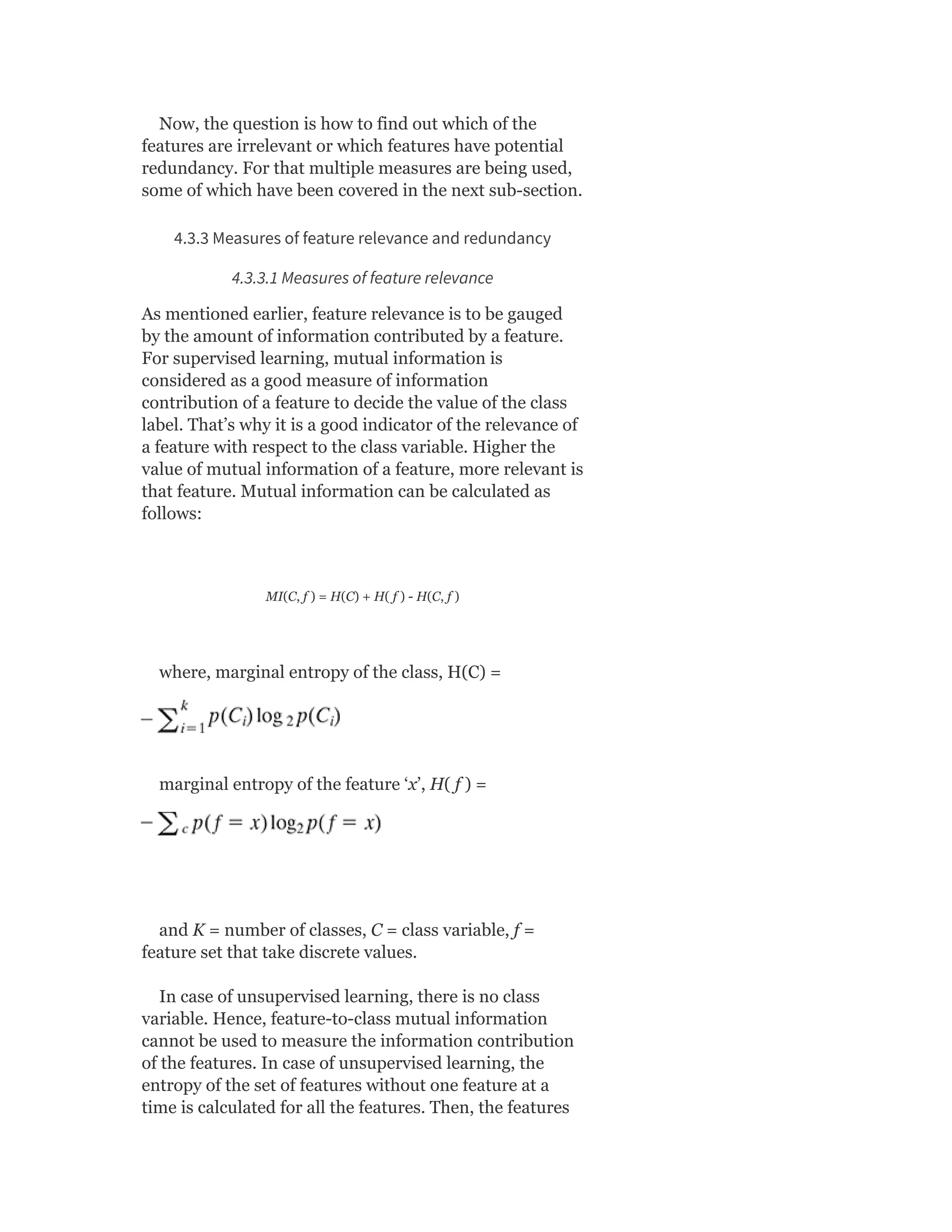 Now, the question is how to find out which of the
features are irrelevant or which features have potential
redundancy. For that multiple measures are being used,
some of which have been covered in the next sub-section.
4.3.3 Measures of feature relevance and redundancy
4.3.3.1 Measures of feature relevance
As mentioned earlier, feature relevance is to be gauged
by the amount of information contributed by a feature.
For supervised learning, mutual information is
considered as a good measure of information
contribution of a feature to decide the value of the class
label. That’s why it is a good indicator of the relevance of
a feature with respect to the class variable. Higher the
value of mutual information of a feature, more relevant is
that feature. Mutual information can be calculated as
follows:
MI(C, f ) = H(C) + H( f ) - H(C, f )
where, marginal entropy of the class, H(C) =
marginal entropy of the feature ‘x’, H( f ) =
and K = number of classes, C = class variable, f =
feature set that take discrete values.
In case of unsupervised learning, there is no class
variable. Hence, feature-to-class mutual information
cannot be used to measure the information contribution
of the features. In case of unsupervised learning, the
entropy of the set of features without one feature at a
time is calculated for all the features. Then, the features
 