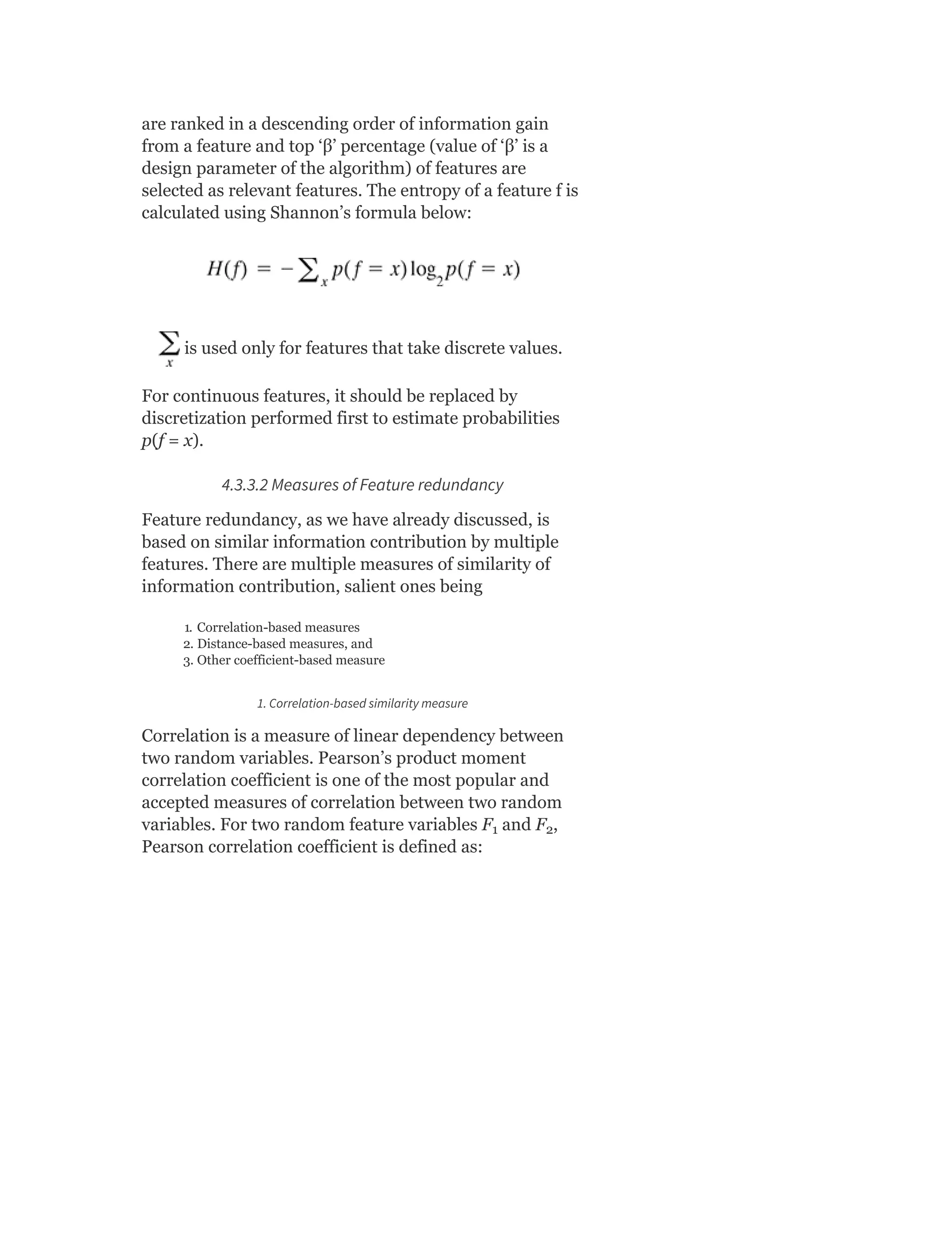 are ranked in a descending order of information gain
from a feature and top ‘β’ percentage (value of ‘β’ is a
design parameter of the algorithm) of features are
selected as relevant features. The entropy of a feature f is
calculated using Shannon’s formula below:
is used only for features that take discrete values.
For continuous features, it should be replaced by
discretization performed first to estimate probabilities
p(f = x).
4.3.3.2 Measures of Feature redundancy
Feature redundancy, as we have already discussed, is
based on similar information contribution by multiple
features. There are multiple measures of similarity of
information contribution, salient ones being
1. Correlation-based measures
2. Distance-based measures, and
3. Other coefficient-based measure
1. Correlation-based similarity measure
Correlation is a measure of linear dependency between
two random variables. Pearson’s product moment
correlation coefficient is one of the most popular and
accepted measures of correlation between two random
variables. For two random feature variables F and F ,
Pearson correlation coefficient is defined as:
1 2
 