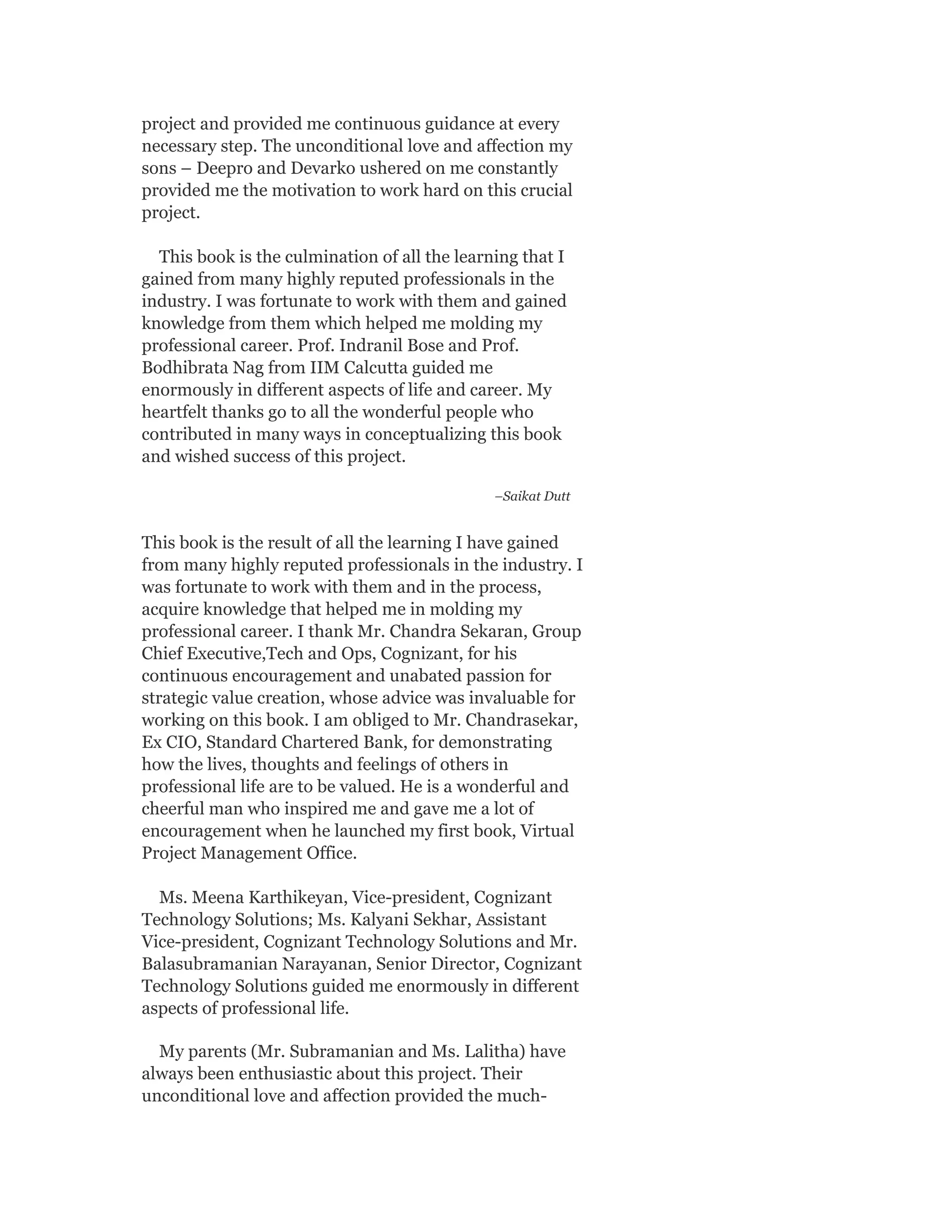 project and provided me continuous guidance at every
necessary step. The unconditional love and affection my
sons – Deepro and Devarko ushered on me constantly
provided me the motivation to work hard on this crucial
project.
This book is the culmination of all the learning that I
gained from many highly reputed professionals in the
industry. I was fortunate to work with them and gained
knowledge from them which helped me molding my
professional career. Prof. Indranil Bose and Prof.
Bodhibrata Nag from IIM Calcutta guided me
enormously in different aspects of life and career. My
heartfelt thanks go to all the wonderful people who
contributed in many ways in conceptualizing this book
and wished success of this project.
–Saikat Dutt
This book is the result of all the learning I have gained
from many highly reputed professionals in the industry. I
was fortunate to work with them and in the process,
acquire knowledge that helped me in molding my
professional career. I thank Mr. Chandra Sekaran, Group
Chief Executive,Tech and Ops, Cognizant, for his
continuous encouragement and unabated passion for
strategic value creation, whose advice was invaluable for
working on this book. I am obliged to Mr. Chandrasekar,
Ex CIO, Standard Chartered Bank, for demonstrating
how the lives, thoughts and feelings of others in
professional life are to be valued. He is a wonderful and
cheerful man who inspired me and gave me a lot of
encouragement when he launched my first book, Virtual
Project Management Office.
Ms. Meena Karthikeyan, Vice-president, Cognizant
Technology Solutions; Ms. Kalyani Sekhar, Assistant
Vice-president, Cognizant Technology Solutions and Mr.
Balasubramanian Narayanan, Senior Director, Cognizant
Technology Solutions guided me enormously in different
aspects of professional life.
My parents (Mr. Subramanian and Ms. Lalitha) have
always been enthusiastic about this project. Their
unconditional love and affection provided the much-
 