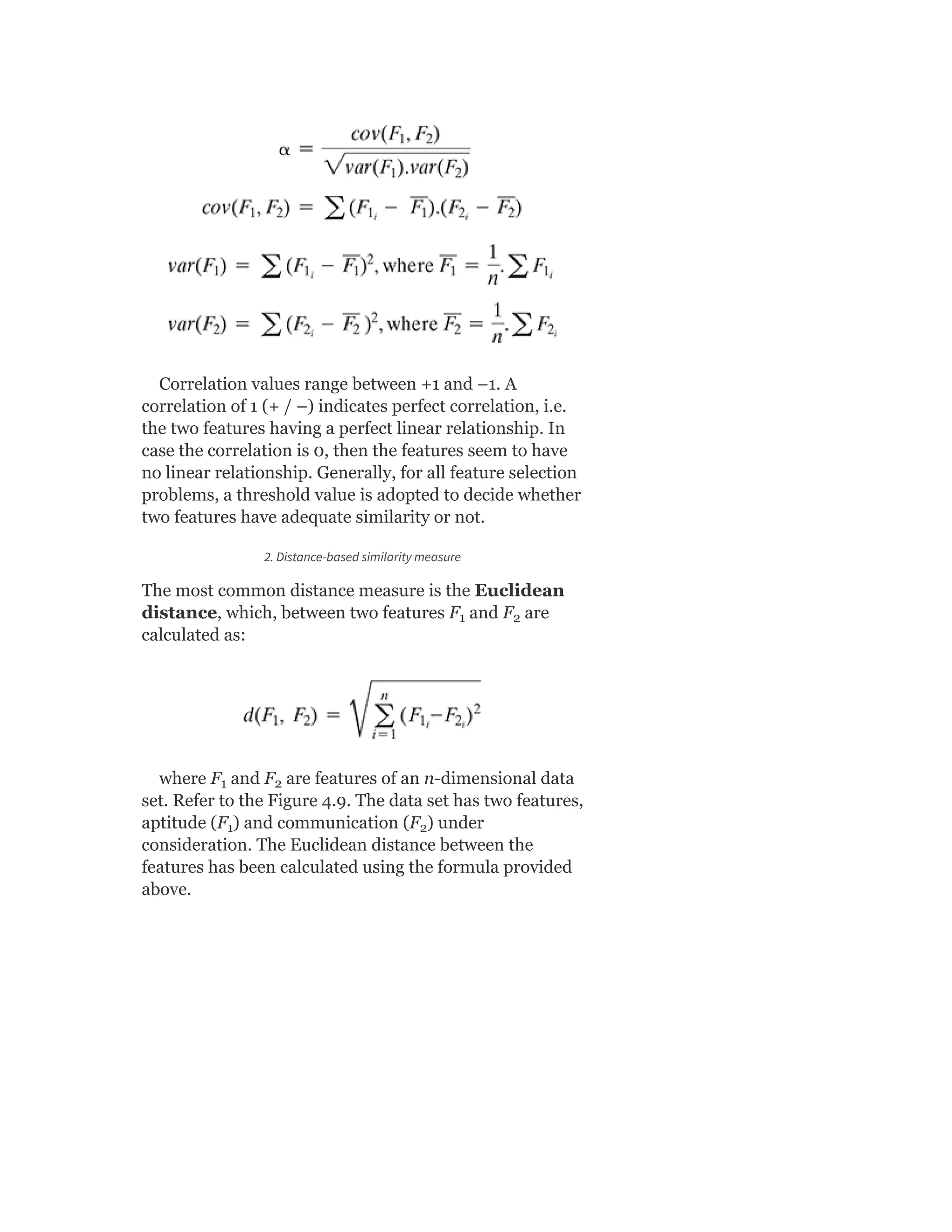 Correlation values range between +1 and –1. A
correlation of 1 (+ / –) indicates perfect correlation, i.e.
the two features having a perfect linear relationship. In
case the correlation is 0, then the features seem to have
no linear relationship. Generally, for all feature selection
problems, a threshold value is adopted to decide whether
two features have adequate similarity or not.
2. Distance-based similarity measure
The most common distance measure is the Euclidean
distance, which, between two features F and F are
calculated as:
where F and F are features of an n-dimensional data
set. Refer to the Figure 4.9. The data set has two features,
aptitude (F ) and communication (F ) under
consideration. The Euclidean distance between the
features has been calculated using the formula provided
above.
1 2
1 2
1 2
 