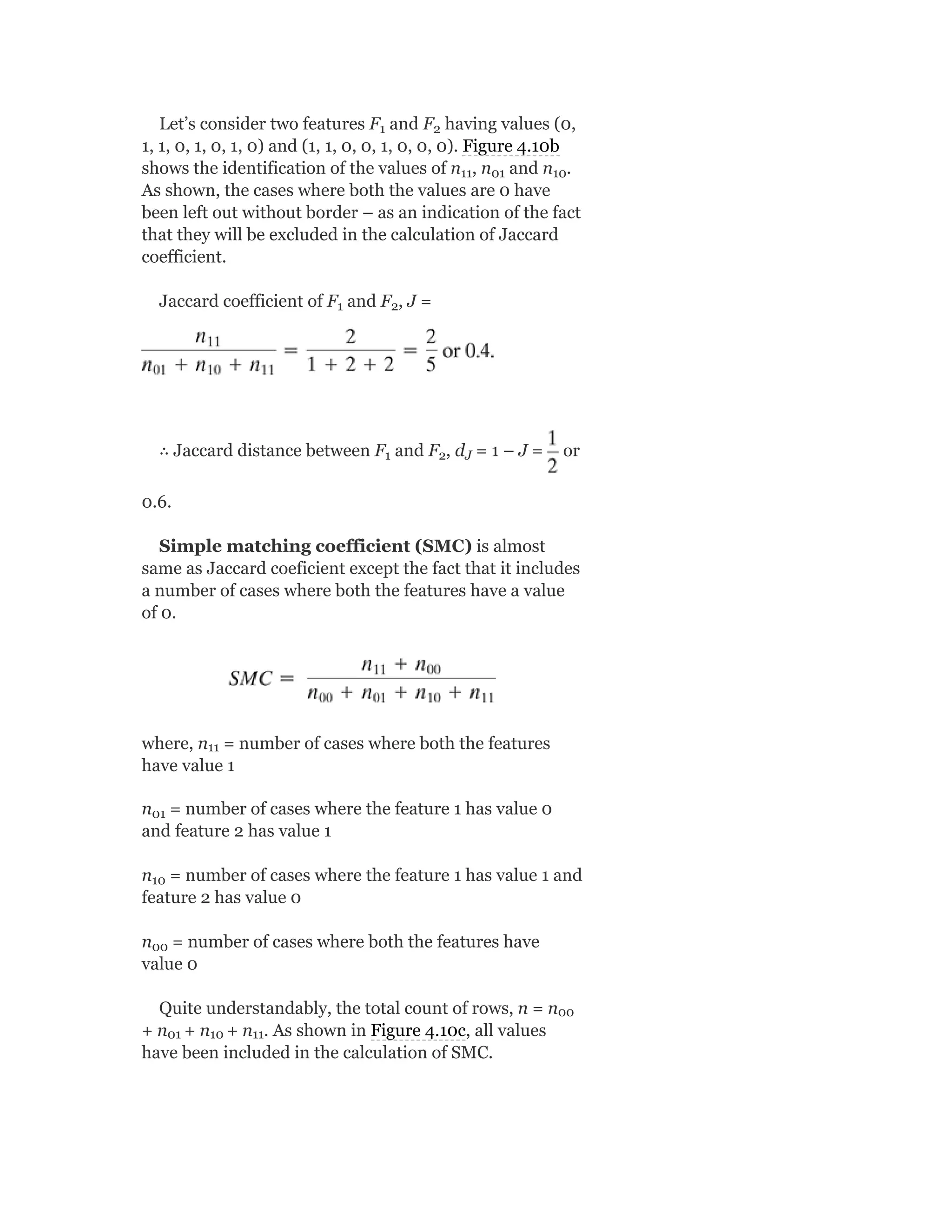 Let’s consider two features F and F having values (0,
1, 1, 0, 1, 0, 1, 0) and (1, 1, 0, 0, 1, 0, 0, 0). Figure 4.10b
shows the identification of the values of n , n and n .
As shown, the cases where both the values are 0 have
been left out without border – as an indication of the fact
that they will be excluded in the calculation of Jaccard
coefficient.
Jaccard coefficient of F and F , J =
∴ Jaccard distance between F and F , d = 1 – J = or
0.6.
Simple matching coefficient (SMC) is almost
same as Jaccard coeficient except the fact that it includes
a number of cases where both the features have a value
of 0.
where, n = number of cases where both the features
have value 1
n = number of cases where the feature 1 has value 0
and feature 2 has value 1
n = number of cases where the feature 1 has value 1 and
feature 2 has value 0
n = number of cases where both the features have
value 0
Quite understandably, the total count of rows, n = n
+ n + n + n . As shown in Figure 4.10c, all values
have been included in the calculation of SMC.
1 2
11 01 10
1 2
1 2 J
11
01
10
00
00
01 10 11
 