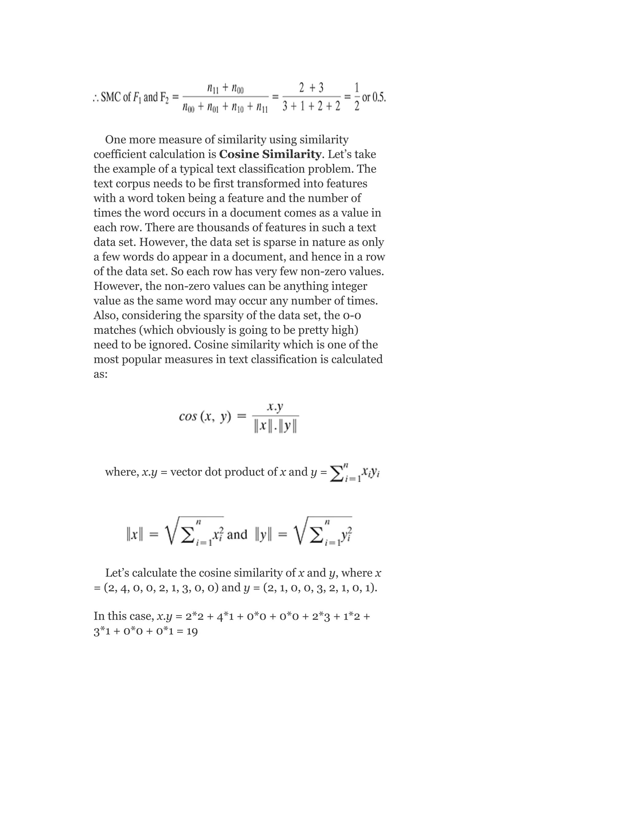 One more measure of similarity using similarity
coefficient calculation is Cosine Similarity. Let’s take
the example of a typical text classification problem. The
text corpus needs to be first transformed into features
with a word token being a feature and the number of
times the word occurs in a document comes as a value in
each row. There are thousands of features in such a text
data set. However, the data set is sparse in nature as only
a few words do appear in a document, and hence in a row
of the data set. So each row has very few non-zero values.
However, the non-zero values can be anything integer
value as the same word may occur any number of times.
Also, considering the sparsity of the data set, the 0-0
matches (which obviously is going to be pretty high)
need to be ignored. Cosine similarity which is one of the
most popular measures in text classification is calculated
as:
where, x.y = vector dot product of x and y =
Let’s calculate the cosine similarity of x and y, where x
= (2, 4, 0, 0, 2, 1, 3, 0, 0) and y = (2, 1, 0, 0, 3, 2, 1, 0, 1).
In this case, x.y = 2*2 + 4*1 + 0*0 + 0*0 + 2*3 + 1*2 +
3*1 + 0*0 + 0*1 = 19
 