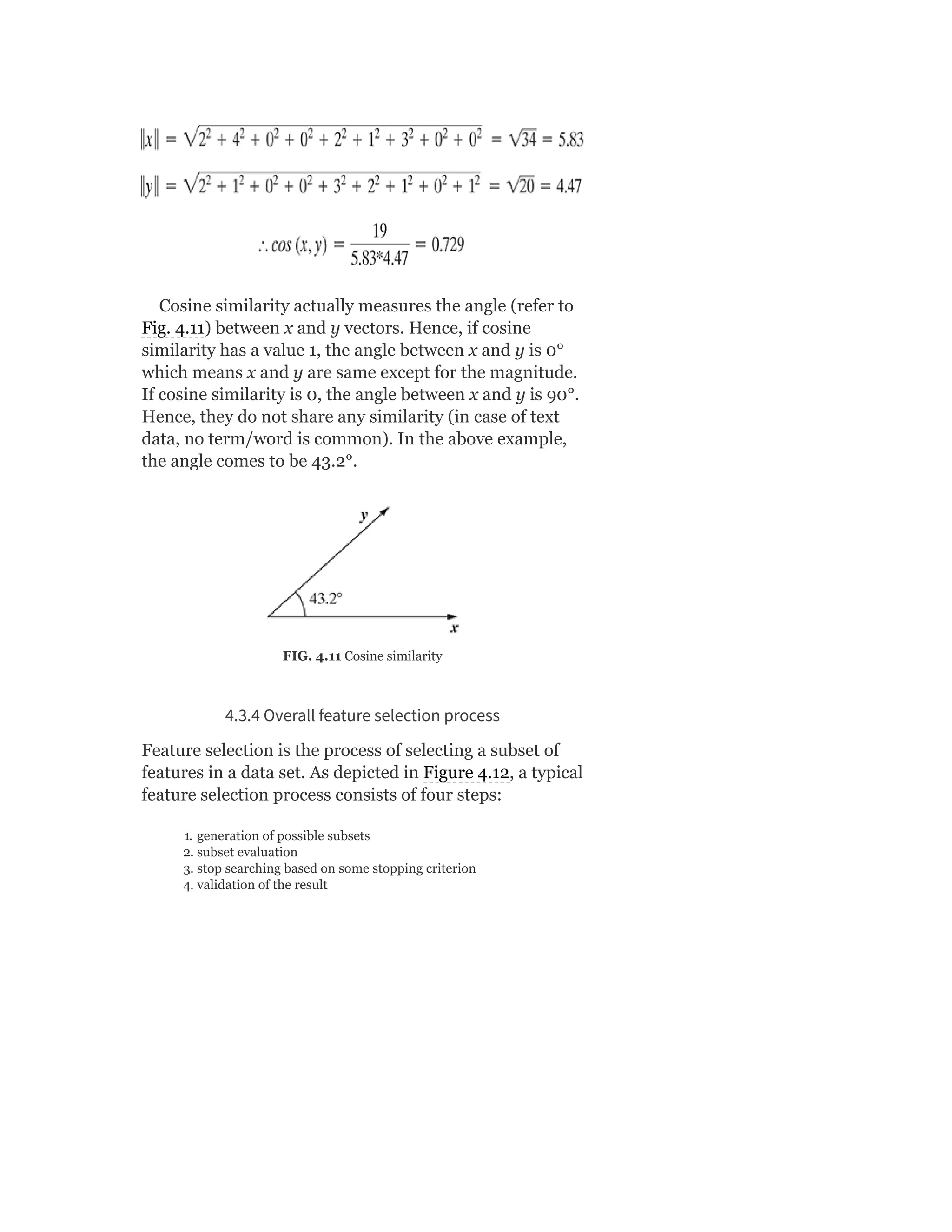 Cosine similarity actually measures the angle (refer to
Fig. 4.11) between x and y vectors. Hence, if cosine
similarity has a value 1, the angle between x and y is 0°
which means x and y are same except for the magnitude.
If cosine similarity is 0, the angle between x and y is 90°.
Hence, they do not share any similarity (in case of text
data, no term/word is common). In the above example,
the angle comes to be 43.2°.
FIG. 4.11 Cosine similarity
4.3.4 Overall feature selection process
Feature selection is the process of selecting a subset of
features in a data set. As depicted in Figure 4.12, a typical
feature selection process consists of four steps:
1. generation of possible subsets
2. subset evaluation
3. stop searching based on some stopping criterion
4. validation of the result
 