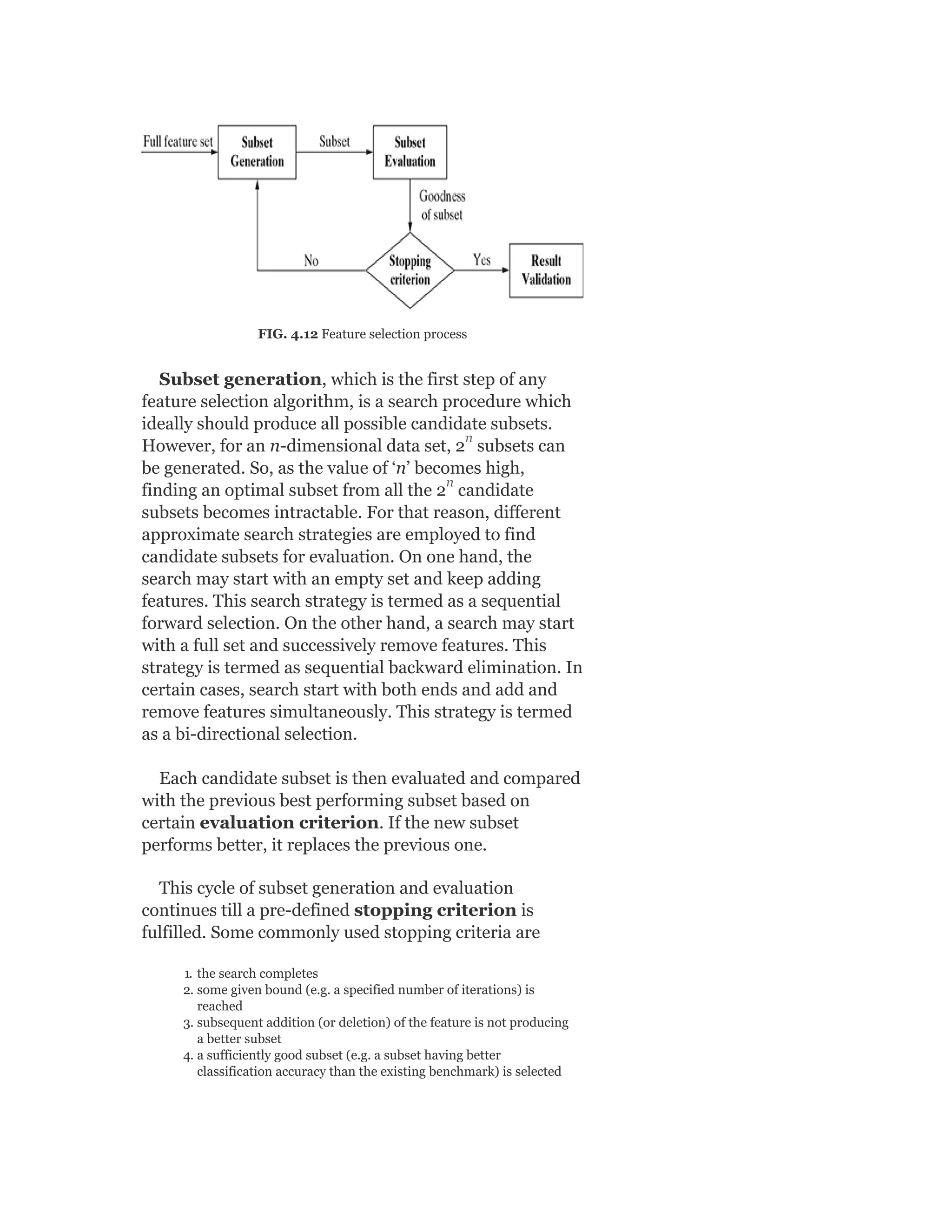 FIG. 4.12 Feature selection process
Subset generation, which is the first step of any
feature selection algorithm, is a search procedure which
ideally should produce all possible candidate subsets.
However, for an n-dimensional data set, 2 subsets can
be generated. So, as the value of ‘n’ becomes high,
finding an optimal subset from all the 2 candidate
subsets becomes intractable. For that reason, different
approximate search strategies are employed to find
candidate subsets for evaluation. On one hand, the
search may start with an empty set and keep adding
features. This search strategy is termed as a sequential
forward selection. On the other hand, a search may start
with a full set and successively remove features. This
strategy is termed as sequential backward elimination. In
certain cases, search start with both ends and add and
remove features simultaneously. This strategy is termed
as a bi-directional selection.
Each candidate subset is then evaluated and compared
with the previous best performing subset based on
certain evaluation criterion. If the new subset
performs better, it replaces the previous one.
This cycle of subset generation and evaluation
continues till a pre-defined stopping criterion is
fulfilled. Some commonly used stopping criteria are
1. the search completes
2. some given bound (e.g. a specified number of iterations) is
reached
3. subsequent addition (or deletion) of the feature is not producing
a better subset
4. a sufficiently good subset (e.g. a subset having better
classification accuracy than the existing benchmark) is selected
n
n
 