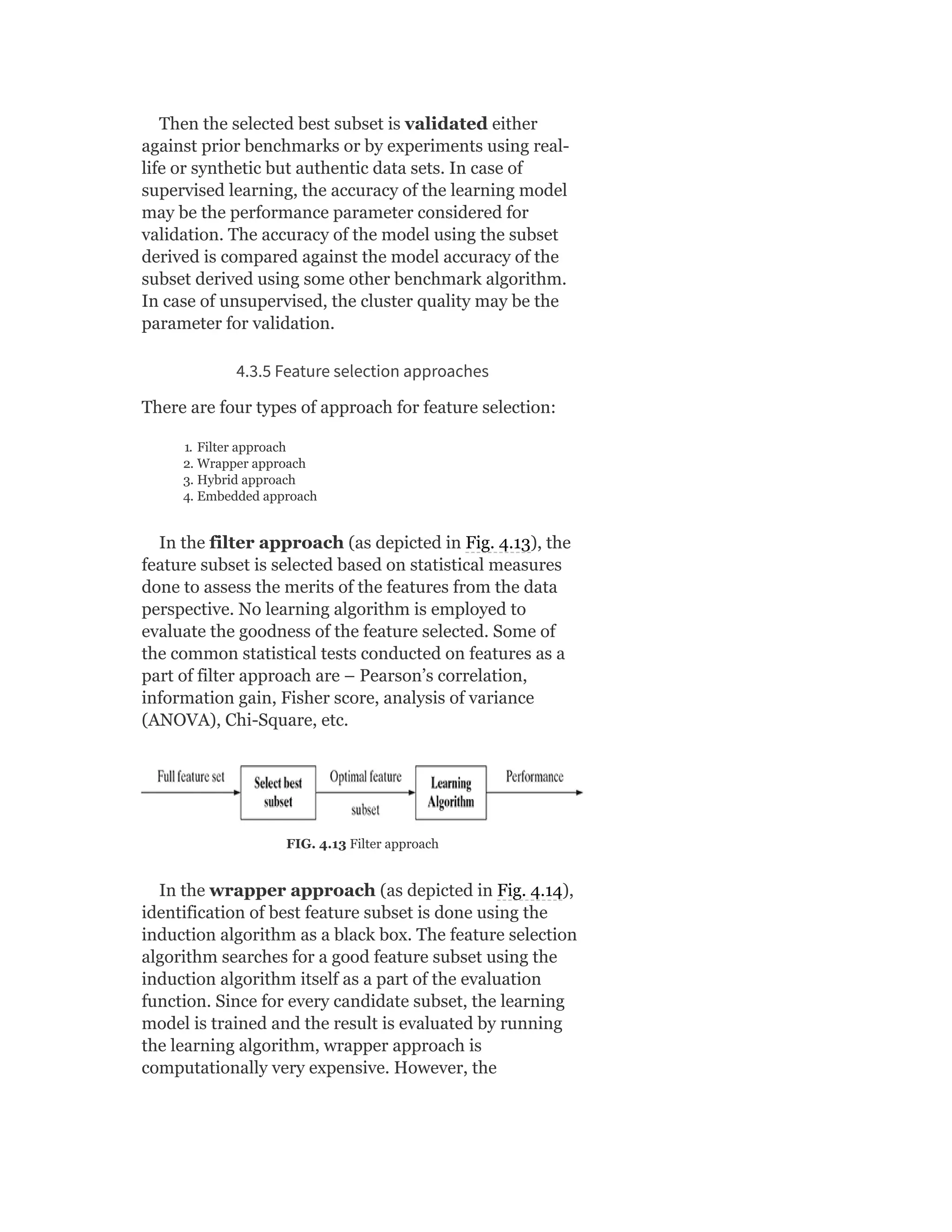 Then the selected best subset is validated either
against prior benchmarks or by experiments using real-
life or synthetic but authentic data sets. In case of
supervised learning, the accuracy of the learning model
may be the performance parameter considered for
validation. The accuracy of the model using the subset
derived is compared against the model accuracy of the
subset derived using some other benchmark algorithm.
In case of unsupervised, the cluster quality may be the
parameter for validation.
4.3.5 Feature selection approaches
There are four types of approach for feature selection:
1. Filter approach
2. Wrapper approach
3. Hybrid approach
4. Embedded approach
In the filter approach (as depicted in Fig. 4.13), the
feature subset is selected based on statistical measures
done to assess the merits of the features from the data
perspective. No learning algorithm is employed to
evaluate the goodness of the feature selected. Some of
the common statistical tests conducted on features as a
part of filter approach are – Pearson’s correlation,
information gain, Fisher score, analysis of variance
(ANOVA), Chi-Square, etc.
FIG. 4.13 Filter approach
In the wrapper approach (as depicted in Fig. 4.14),
identification of best feature subset is done using the
induction algorithm as a black box. The feature selection
algorithm searches for a good feature subset using the
induction algorithm itself as a part of the evaluation
function. Since for every candidate subset, the learning
model is trained and the result is evaluated by running
the learning algorithm, wrapper approach is
computationally very expensive. However, the
 
