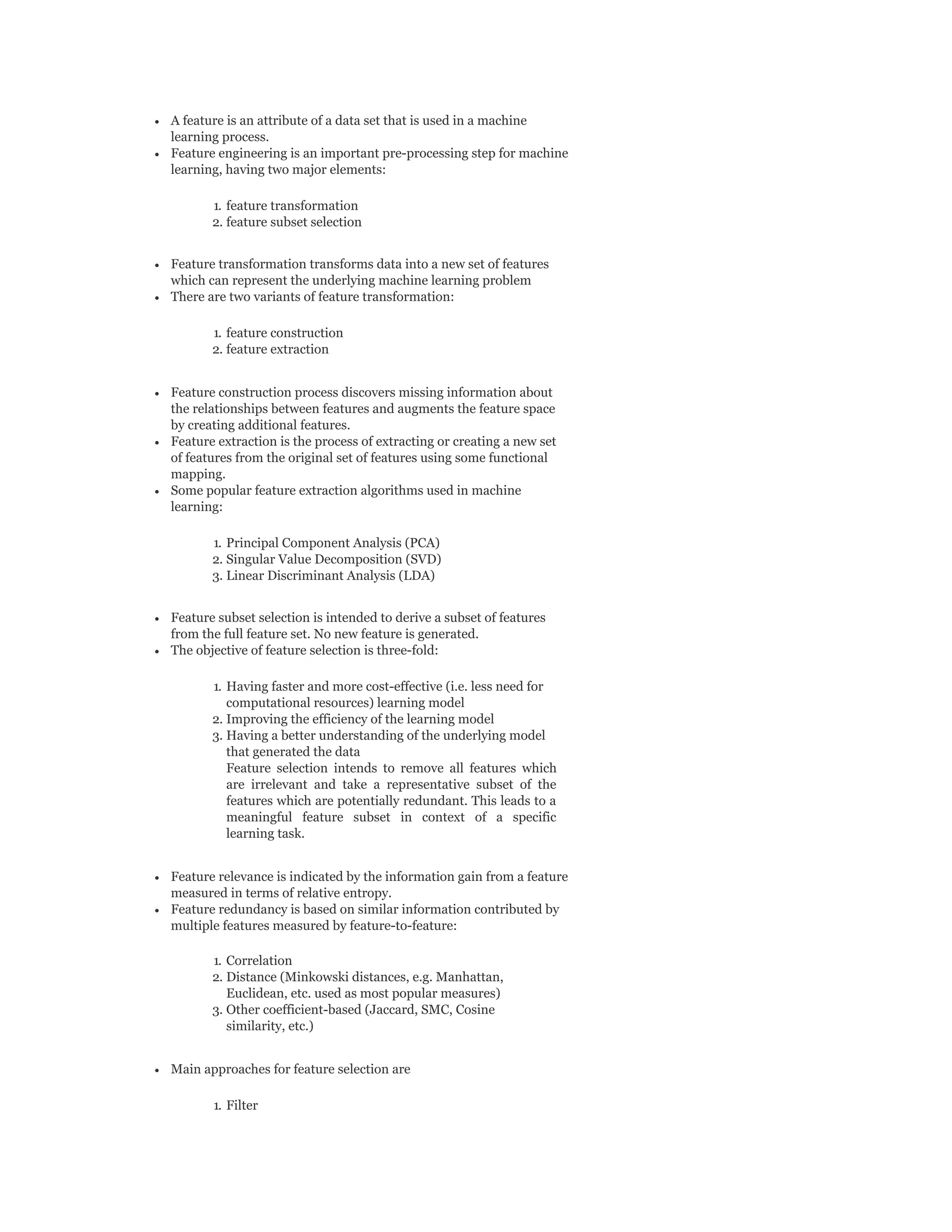 A feature is an attribute of a data set that is used in a machine
learning process.
Feature engineering is an important pre-processing step for machine
learning, having two major elements:
1. feature transformation
2. feature subset selection
Feature transformation transforms data into a new set of features
which can represent the underlying machine learning problem
There are two variants of feature transformation:
1. feature construction
2. feature extraction
Feature construction process discovers missing information about
the relationships between features and augments the feature space
by creating additional features.
Feature extraction is the process of extracting or creating a new set
of features from the original set of features using some functional
mapping.
Some popular feature extraction algorithms used in machine
learning:
1. Principal Component Analysis (PCA)
2. Singular Value Decomposition (SVD)
3. Linear Discriminant Analysis (LDA)
Feature subset selection is intended to derive a subset of features
from the full feature set. No new feature is generated.
The objective of feature selection is three-fold:
1. Having faster and more cost-effective (i.e. less need for
computational resources) learning model
2. Improving the efficiency of the learning model
3. Having a better understanding of the underlying model
that generated the data
Feature selection intends to remove all features which
are irrelevant and take a representative subset of the
features which are potentially redundant. This leads to a
meaningful feature subset in context of a specific
learning task.
Feature relevance is indicated by the information gain from a feature
measured in terms of relative entropy.
Feature redundancy is based on similar information contributed by
multiple features measured by feature-to-feature:
1. Correlation
2. Distance (Minkowski distances, e.g. Manhattan,
Euclidean, etc. used as most popular measures)
3. Other coefficient-based (Jaccard, SMC, Cosine
similarity, etc.)
Main approaches for feature selection are
1. Filter
 