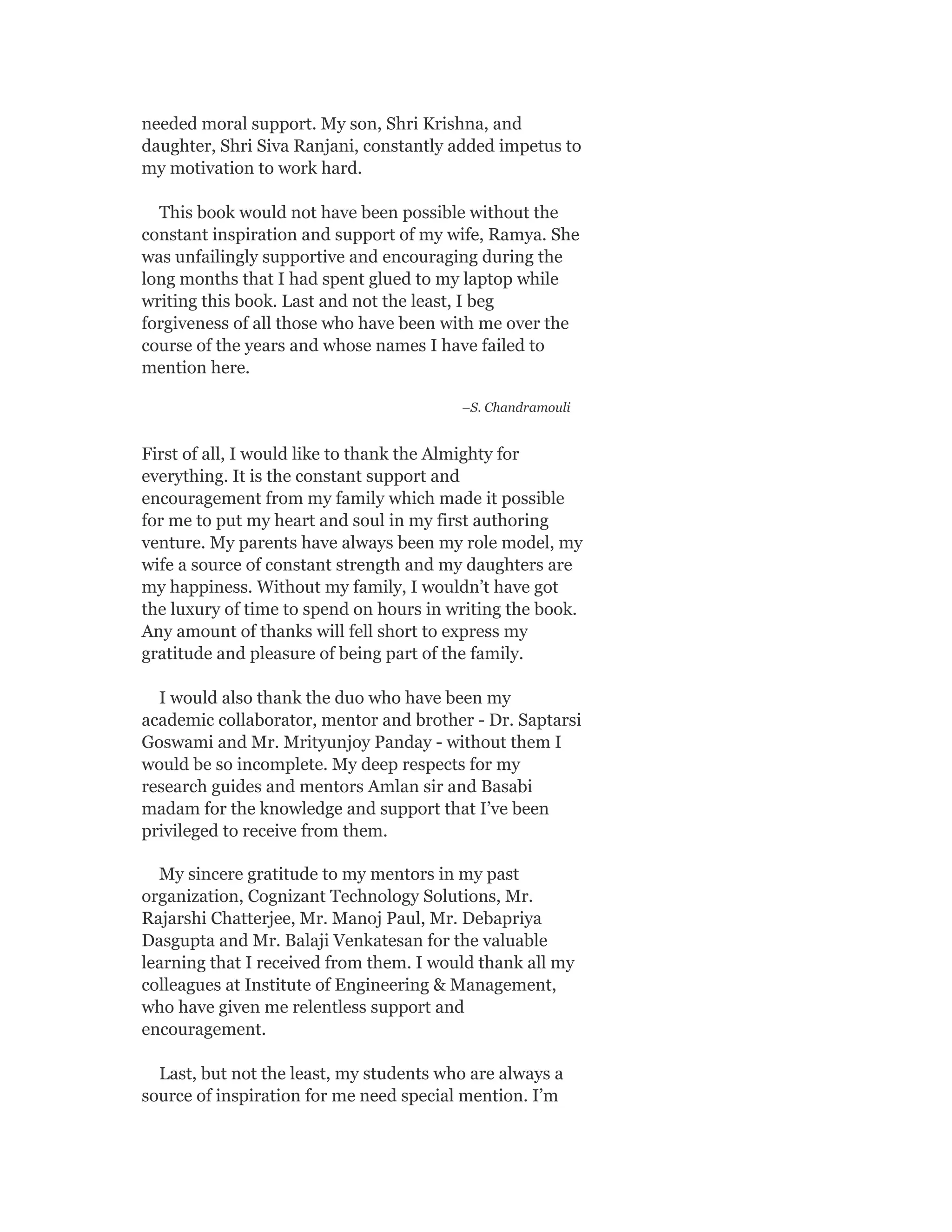 needed moral support. My son, Shri Krishna, and
daughter, Shri Siva Ranjani, constantly added impetus to
my motivation to work hard.
This book would not have been possible without the
constant inspiration and support of my wife, Ramya. She
was unfailingly supportive and encouraging during the
long months that I had spent glued to my laptop while
writing this book. Last and not the least, I beg
forgiveness of all those who have been with me over the
course of the years and whose names I have failed to
mention here.
–S. Chandramouli
First of all, I would like to thank the Almighty for
everything. It is the constant support and
encouragement from my family which made it possible
for me to put my heart and soul in my first authoring
venture. My parents have always been my role model, my
wife a source of constant strength and my daughters are
my happiness. Without my family, I wouldn’t have got
the luxury of time to spend on hours in writing the book.
Any amount of thanks will fell short to express my
gratitude and pleasure of being part of the family.
I would also thank the duo who have been my
academic collaborator, mentor and brother - Dr. Saptarsi
Goswami and Mr. Mrityunjoy Panday - without them I
would be so incomplete. My deep respects for my
research guides and mentors Amlan sir and Basabi
madam for the knowledge and support that I’ve been
privileged to receive from them.
My sincere gratitude to my mentors in my past
organization, Cognizant Technology Solutions, Mr.
Rajarshi Chatterjee, Mr. Manoj Paul, Mr. Debapriya
Dasgupta and Mr. Balaji Venkatesan for the valuable
learning that I received from them. I would thank all my
colleagues at Institute of Engineering & Management,
who have given me relentless support and
encouragement.
Last, but not the least, my students who are always a
source of inspiration for me need special mention. I’m
 