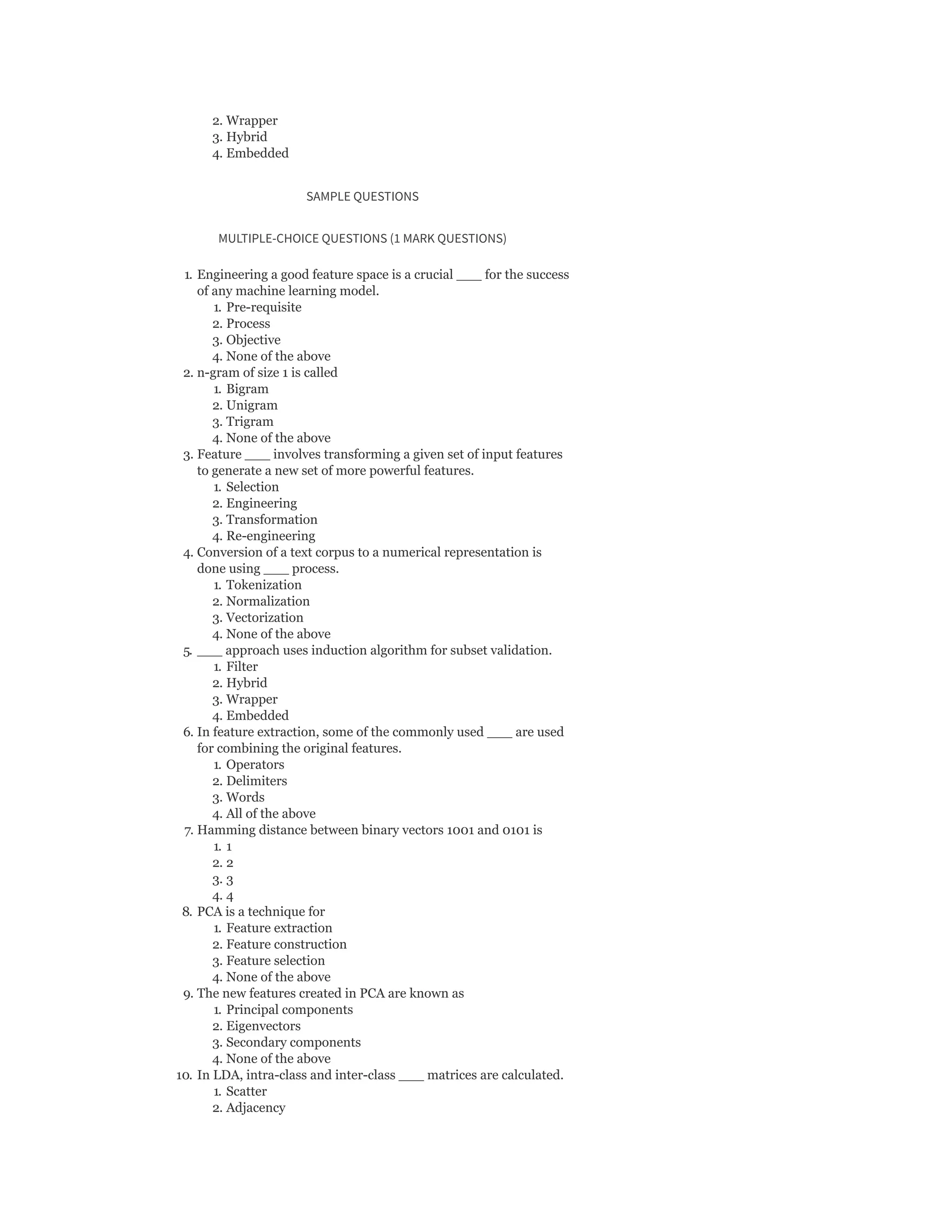 2. Wrapper
3. Hybrid
4. Embedded
SAMPLE QUESTIONS
MULTIPLE-CHOICE QUESTIONS (1 MARK QUESTIONS)
1. Engineering a good feature space is a crucial ___ for the success
of any machine learning model.
1. Pre-requisite
2. Process
3. Objective
4. None of the above
2. n-gram of size 1 is called
1. Bigram
2. Unigram
3. Trigram
4. None of the above
3. Feature ___ involves transforming a given set of input features
to generate a new set of more powerful features.
1. Selection
2. Engineering
3. Transformation
4. Re-engineering
4. Conversion of a text corpus to a numerical representation is
done using ___ process.
1. Tokenization
2. Normalization
3. Vectorization
4. None of the above
5. ___ approach uses induction algorithm for subset validation.
1. Filter
2. Hybrid
3. Wrapper
4. Embedded
6. In feature extraction, some of the commonly used ___ are used
for combining the original features.
1. Operators
2. Delimiters
3. Words
4. All of the above
7. Hamming distance between binary vectors 1001 and 0101 is
1. 1
2. 2
3. 3
4. 4
8. PCA is a technique for
1. Feature extraction
2. Feature construction
3. Feature selection
4. None of the above
9. The new features created in PCA are known as
1. Principal components
2. Eigenvectors
3. Secondary components
4. None of the above
10. In LDA, intra-class and inter-class ___ matrices are calculated.
1. Scatter
2. Adjacency
 
