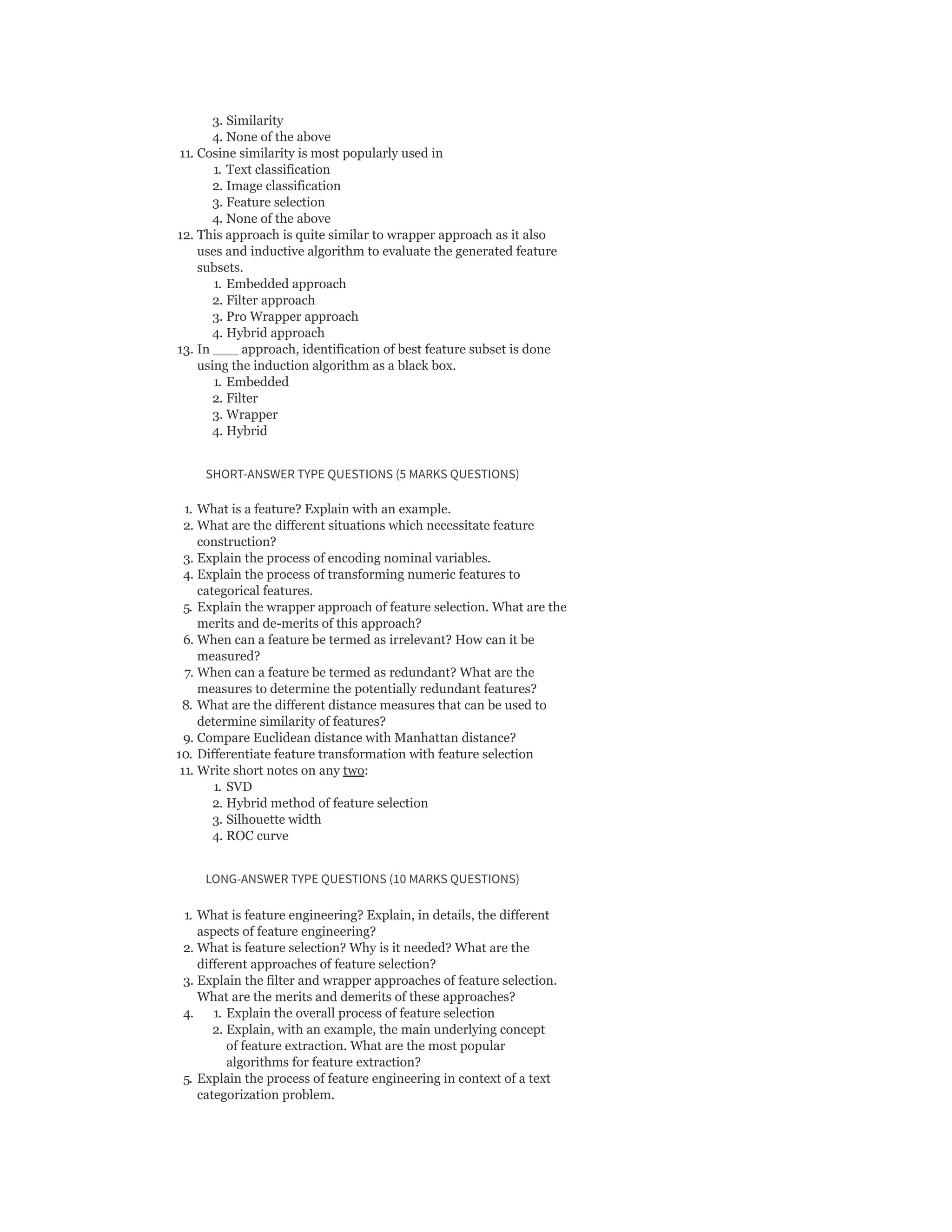 3. Similarity
4. None of the above
11. Cosine similarity is most popularly used in
1. Text classification
2. Image classification
3. Feature selection
4. None of the above
12. This approach is quite similar to wrapper approach as it also
uses and inductive algorithm to evaluate the generated feature
subsets.
1. Embedded approach
2. Filter approach
3. Pro Wrapper approach
4. Hybrid approach
13. In ___ approach, identification of best feature subset is done
using the induction algorithm as a black box.
1. Embedded
2. Filter
3. Wrapper
4. Hybrid
SHORT-ANSWER TYPE QUESTIONS (5 MARKS QUESTIONS)
1. What is a feature? Explain with an example.
2. What are the different situations which necessitate feature
construction?
3. Explain the process of encoding nominal variables.
4. Explain the process of transforming numeric features to
categorical features.
5. Explain the wrapper approach of feature selection. What are the
merits and de-merits of this approach?
6. When can a feature be termed as irrelevant? How can it be
measured?
7. When can a feature be termed as redundant? What are the
measures to determine the potentially redundant features?
8. What are the different distance measures that can be used to
determine similarity of features?
9. Compare Euclidean distance with Manhattan distance?
10. Differentiate feature transformation with feature selection
11. Write short notes on any two:
1. SVD
2. Hybrid method of feature selection
3. Silhouette width
4. ROC curve
LONG-ANSWER TYPE QUESTIONS (10 MARKS QUESTIONS)
1. What is feature engineering? Explain, in details, the different
aspects of feature engineering?
2. What is feature selection? Why is it needed? What are the
different approaches of feature selection?
3. Explain the filter and wrapper approaches of feature selection.
What are the merits and demerits of these approaches?
4. 1. Explain the overall process of feature selection
2. Explain, with an example, the main underlying concept
of feature extraction. What are the most popular
algorithms for feature extraction?
5. Explain the process of feature engineering in context of a text
categorization problem.
 