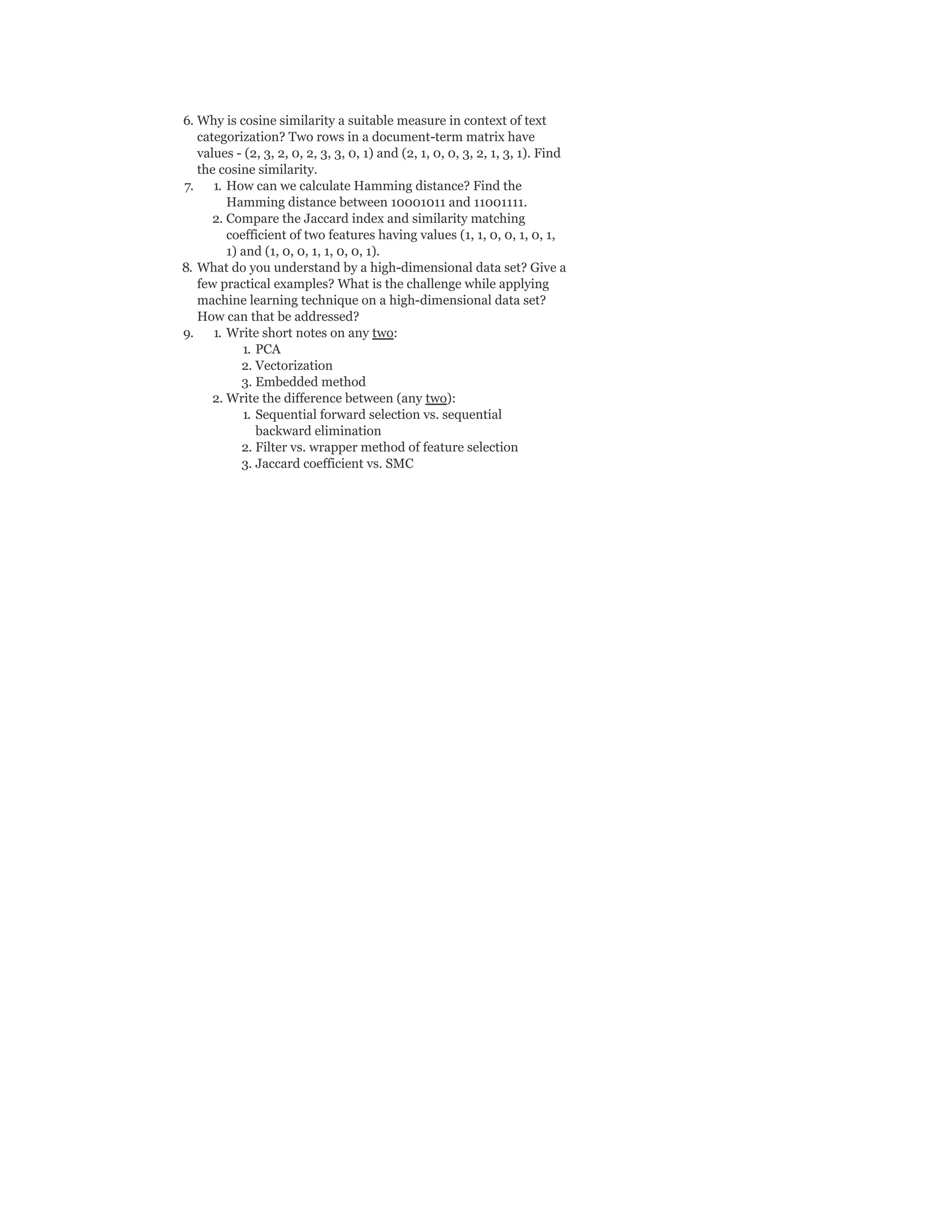 6. Why is cosine similarity a suitable measure in context of text
categorization? Two rows in a document-term matrix have
values - (2, 3, 2, 0, 2, 3, 3, 0, 1) and (2, 1, 0, 0, 3, 2, 1, 3, 1). Find
the cosine similarity.
7. 1. How can we calculate Hamming distance? Find the
Hamming distance between 10001011 and 11001111.
2. Compare the Jaccard index and similarity matching
coefficient of two features having values (1, 1, 0, 0, 1, 0, 1,
1) and (1, 0, 0, 1, 1, 0, 0, 1).
8. What do you understand by a high-dimensional data set? Give a
few practical examples? What is the challenge while applying
machine learning technique on a high-dimensional data set?
How can that be addressed?
9. 1. Write short notes on any two:
1. PCA
2. Vectorization
3. Embedded method
2. Write the difference between (any two):
1. Sequential forward selection vs. sequential
backward elimination
2. Filter vs. wrapper method of feature selection
3. Jaccard coefficient vs. SMC
 