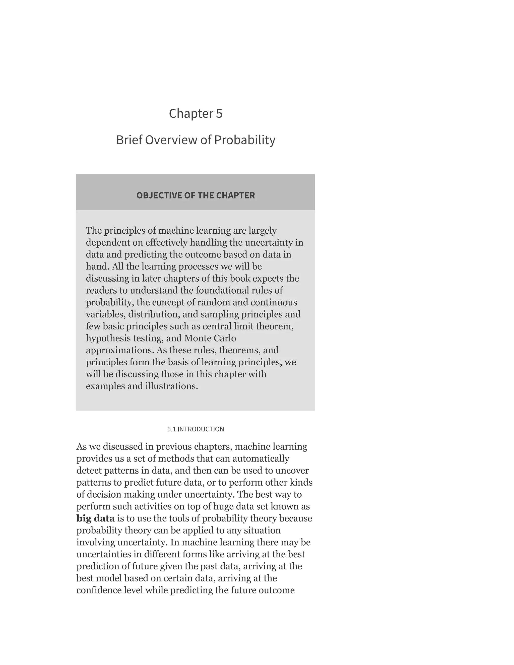 Chapter 5
Brief Overview of Probability
OBJECTIVE OF THE CHAPTER
The principles of machine learning are largely
dependent on effectively handling the uncertainty in
data and predicting the outcome based on data in
hand. All the learning processes we will be
discussing in later chapters of this book expects the
readers to understand the foundational rules of
probability, the concept of random and continuous
variables, distribution, and sampling principles and
few basic principles such as central limit theorem,
hypothesis testing, and Monte Carlo
approximations. As these rules, theorems, and
principles form the basis of learning principles, we
will be discussing those in this chapter with
examples and illustrations.
5.1 INTRODUCTION
As we discussed in previous chapters, machine learning
provides us a set of methods that can automatically
detect patterns in data, and then can be used to uncover
patterns to predict future data, or to perform other kinds
of decision making under uncertainty. The best way to
perform such activities on top of huge data set known as
big data is to use the tools of probability theory because
probability theory can be applied to any situation
involving uncertainty. In machine learning there may be
uncertainties in different forms like arriving at the best
prediction of future given the past data, arriving at the
best model based on certain data, arriving at the
confidence level while predicting the future outcome
 