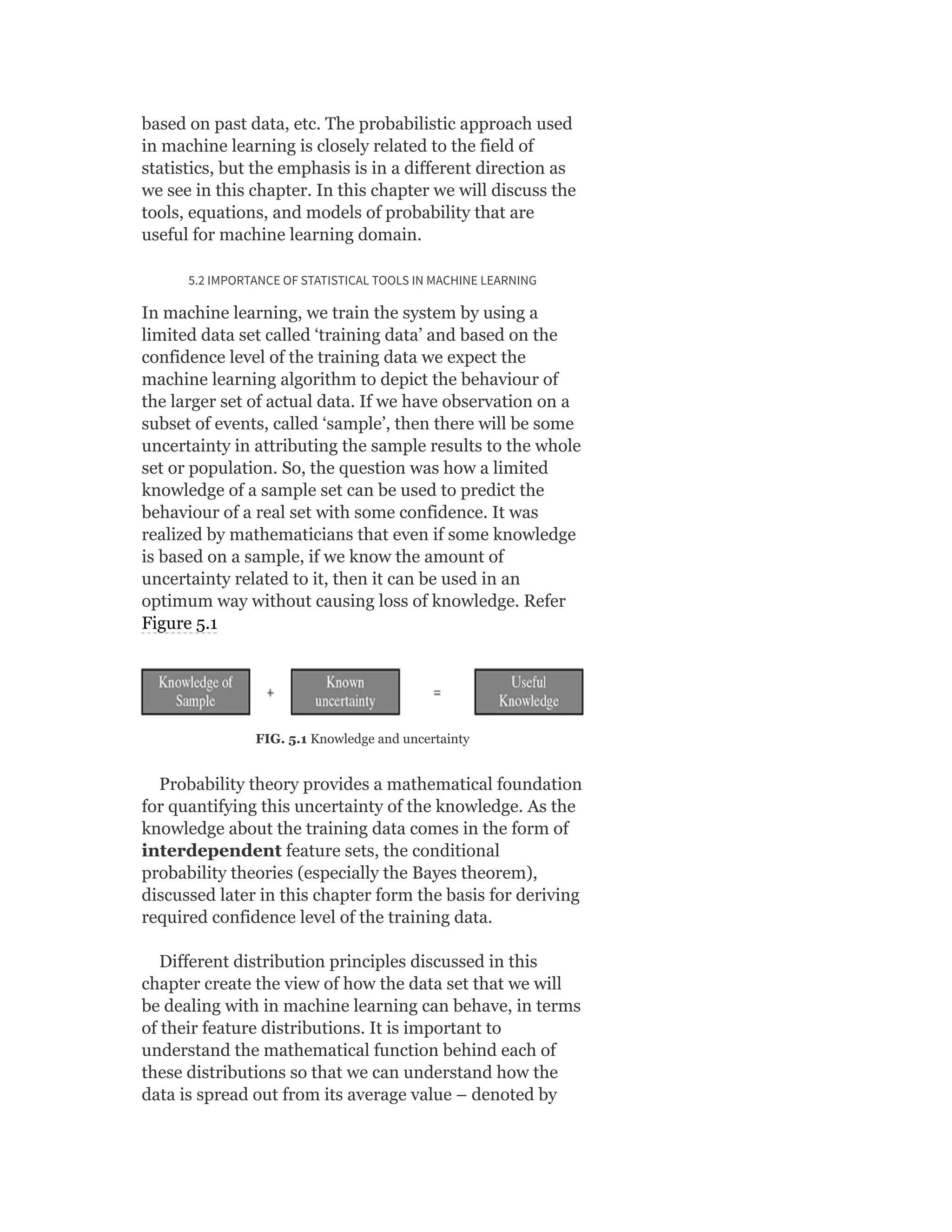 based on past data, etc. The probabilistic approach used
in machine learning is closely related to the field of
statistics, but the emphasis is in a different direction as
we see in this chapter. In this chapter we will discuss the
tools, equations, and models of probability that are
useful for machine learning domain.
5.2 IMPORTANCE OF STATISTICAL TOOLS IN MACHINE LEARNING
In machine learning, we train the system by using a
limited data set called ‘training data’ and based on the
confidence level of the training data we expect the
machine learning algorithm to depict the behaviour of
the larger set of actual data. If we have observation on a
subset of events, called ‘sample’, then there will be some
uncertainty in attributing the sample results to the whole
set or population. So, the question was how a limited
knowledge of a sample set can be used to predict the
behaviour of a real set with some confidence. It was
realized by mathematicians that even if some knowledge
is based on a sample, if we know the amount of
uncertainty related to it, then it can be used in an
optimum way without causing loss of knowledge. Refer
Figure 5.1
FIG. 5.1 Knowledge and uncertainty
Probability theory provides a mathematical foundation
for quantifying this uncertainty of the knowledge. As the
knowledge about the training data comes in the form of
interdependent feature sets, the conditional
probability theories (especially the Bayes theorem),
discussed later in this chapter form the basis for deriving
required confidence level of the training data.
Different distribution principles discussed in this
chapter create the view of how the data set that we will
be dealing with in machine learning can behave, in terms
of their feature distributions. It is important to
understand the mathematical function behind each of
these distributions so that we can understand how the
data is spread out from its average value – denoted by
 