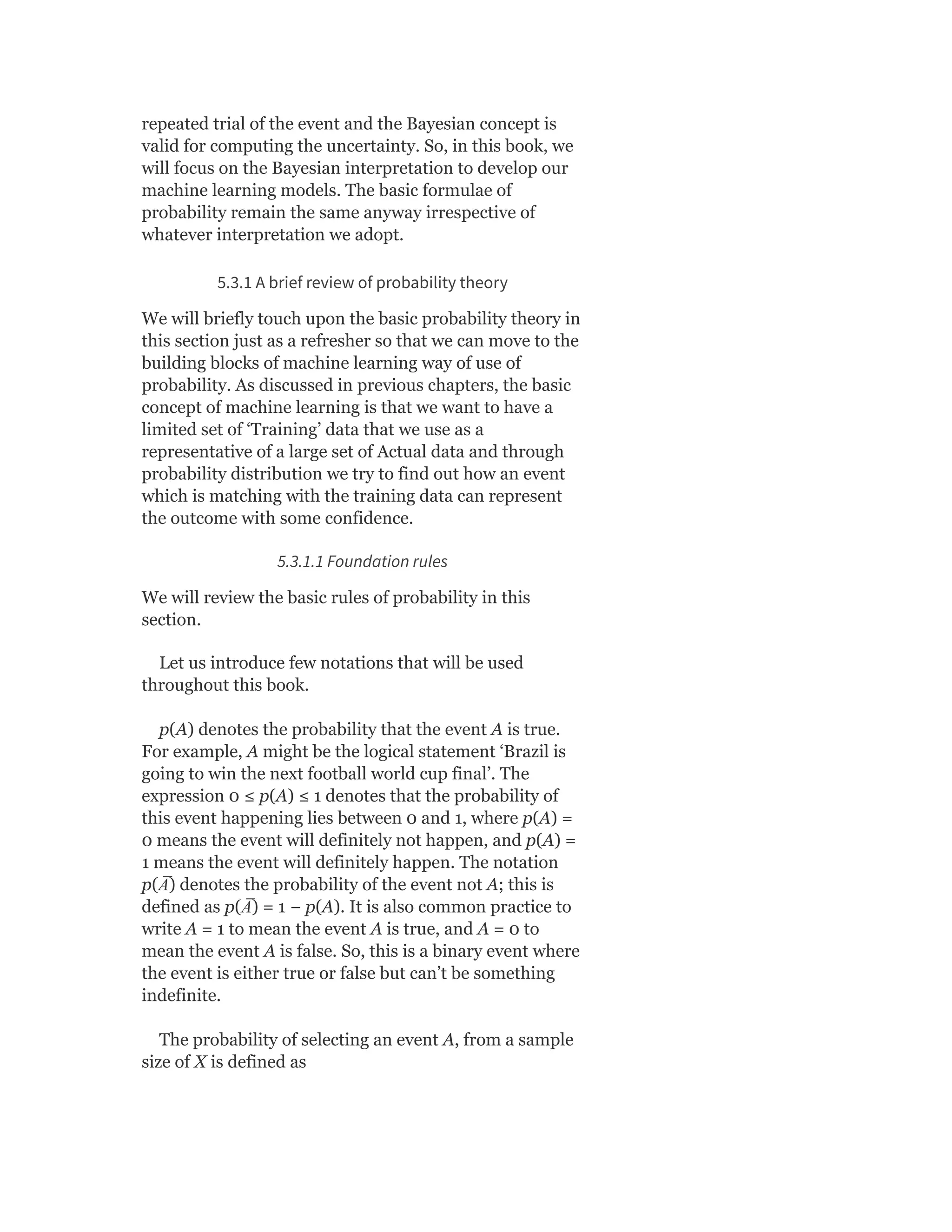 repeated trial of the event and the Bayesian concept is
valid for computing the uncertainty. So, in this book, we
will focus on the Bayesian interpretation to develop our
machine learning models. The basic formulae of
probability remain the same anyway irrespective of
whatever interpretation we adopt.
5.3.1 A brief review of probability theory
We will briefly touch upon the basic probability theory in
this section just as a refresher so that we can move to the
building blocks of machine learning way of use of
probability. As discussed in previous chapters, the basic
concept of machine learning is that we want to have a
limited set of ‘Training’ data that we use as a
representative of a large set of Actual data and through
probability distribution we try to find out how an event
which is matching with the training data can represent
the outcome with some confidence.
5.3.1.1 Foundation rules
We will review the basic rules of probability in this
section.
Let us introduce few notations that will be used
throughout this book.
p(A) denotes the probability that the event A is true.
For example, A might be the logical statement ‘Brazil is
going to win the next football world cup final’. The
expression 0 ≤ p(A) ≤ 1 denotes that the probability of
this event happening lies between 0 and 1, where p(A) =
0 means the event will definitely not happen, and p(A) =
1 means the event will definitely happen. The notation
p(A
̅ ) denotes the probability of the event not A; this is
defined as p(A
̅ ) = 1 − p(A). It is also common practice to
write A = 1 to mean the event A is true, and A = 0 to
mean the event A is false. So, this is a binary event where
the event is either true or false but can’t be something
indefinite.
The probability of selecting an event A, from a sample
size of X is defined as
 