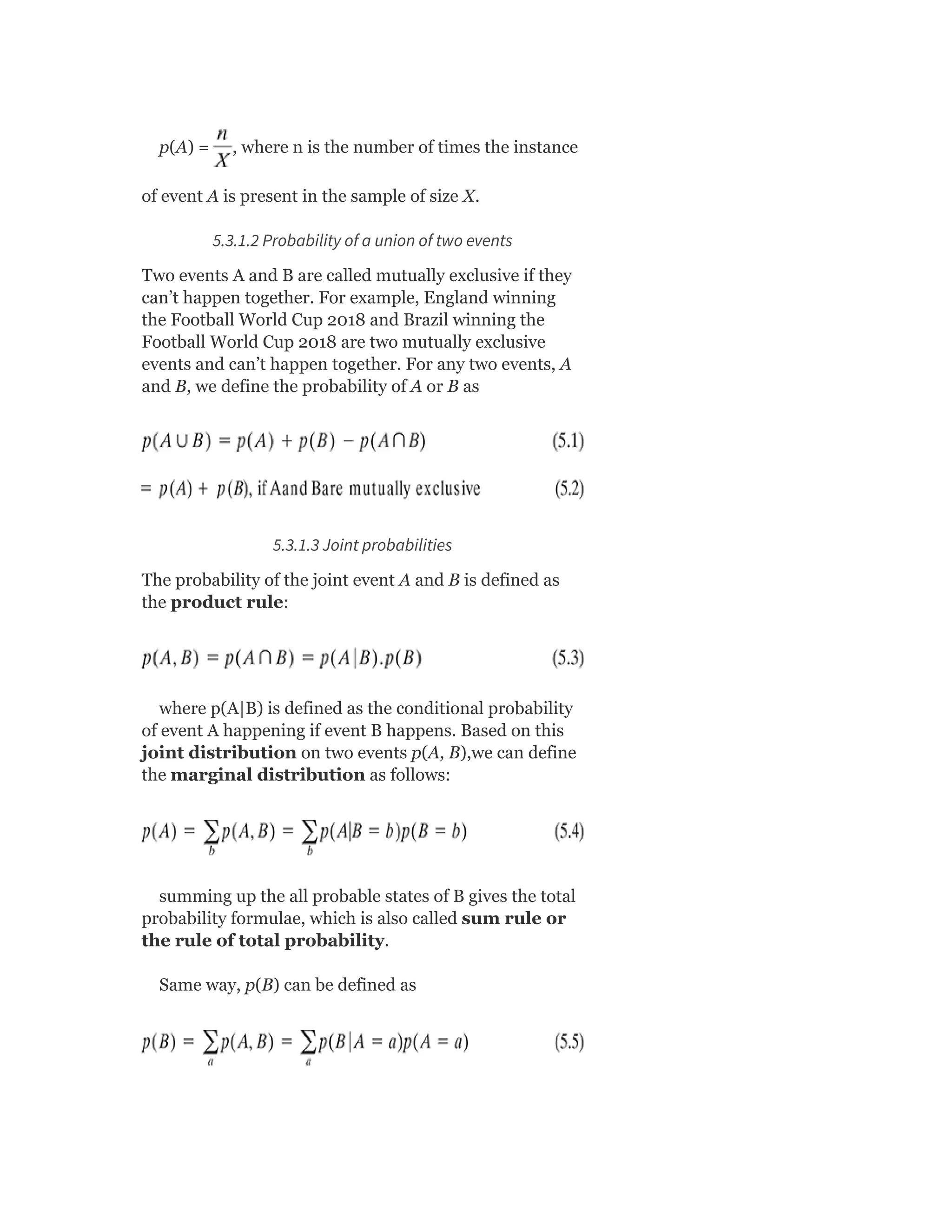 p(A) = , where n is the number of times the instance
of event A is present in the sample of size X.
5.3.1.2 Probability of a union of two events
Two events A and B are called mutually exclusive if they
can’t happen together. For example, England winning
the Football World Cup 2018 and Brazil winning the
Football World Cup 2018 are two mutually exclusive
events and can’t happen together. For any two events, A
and B, we define the probability of A or B as
5.3.1.3 Joint probabilities
The probability of the joint event A and B is defined as
the product rule:
where p(A|B) is defined as the conditional probability
of event A happening if event B happens. Based on this
joint distribution on two events p(A, B),we can define
the marginal distribution as follows:
summing up the all probable states of B gives the total
probability formulae, which is also called sum rule or
the rule of total probability.
Same way, p(B) can be defined as
 
