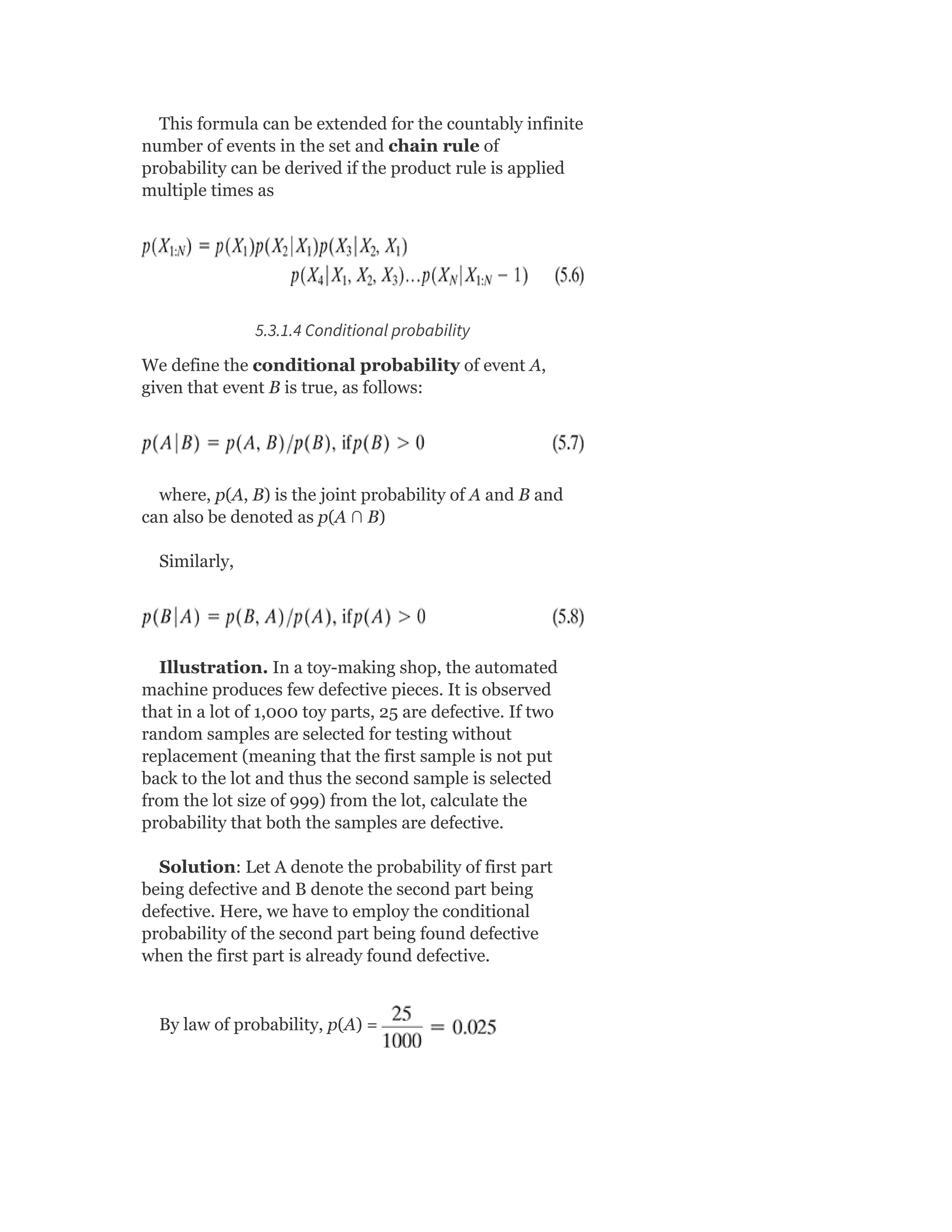 This formula can be extended for the countably infinite
number of events in the set and chain rule of
probability can be derived if the product rule is applied
multiple times as
5.3.1.4 Conditional probability
We define the conditional probability of event A,
given that event B is true, as follows:
where, p(A, B) is the joint probability of A and B and
can also be denoted as p(A ∩ B)
Similarly,
Illustration. In a toy-making shop, the automated
machine produces few defective pieces. It is observed
that in a lot of 1,000 toy parts, 25 are defective. If two
random samples are selected for testing without
replacement (meaning that the first sample is not put
back to the lot and thus the second sample is selected
from the lot size of 999) from the lot, calculate the
probability that both the samples are defective.
Solution: Let A denote the probability of first part
being defective and B denote the second part being
defective. Here, we have to employ the conditional
probability of the second part being found defective
when the first part is already found defective.
By law of probability, p(A) =
 