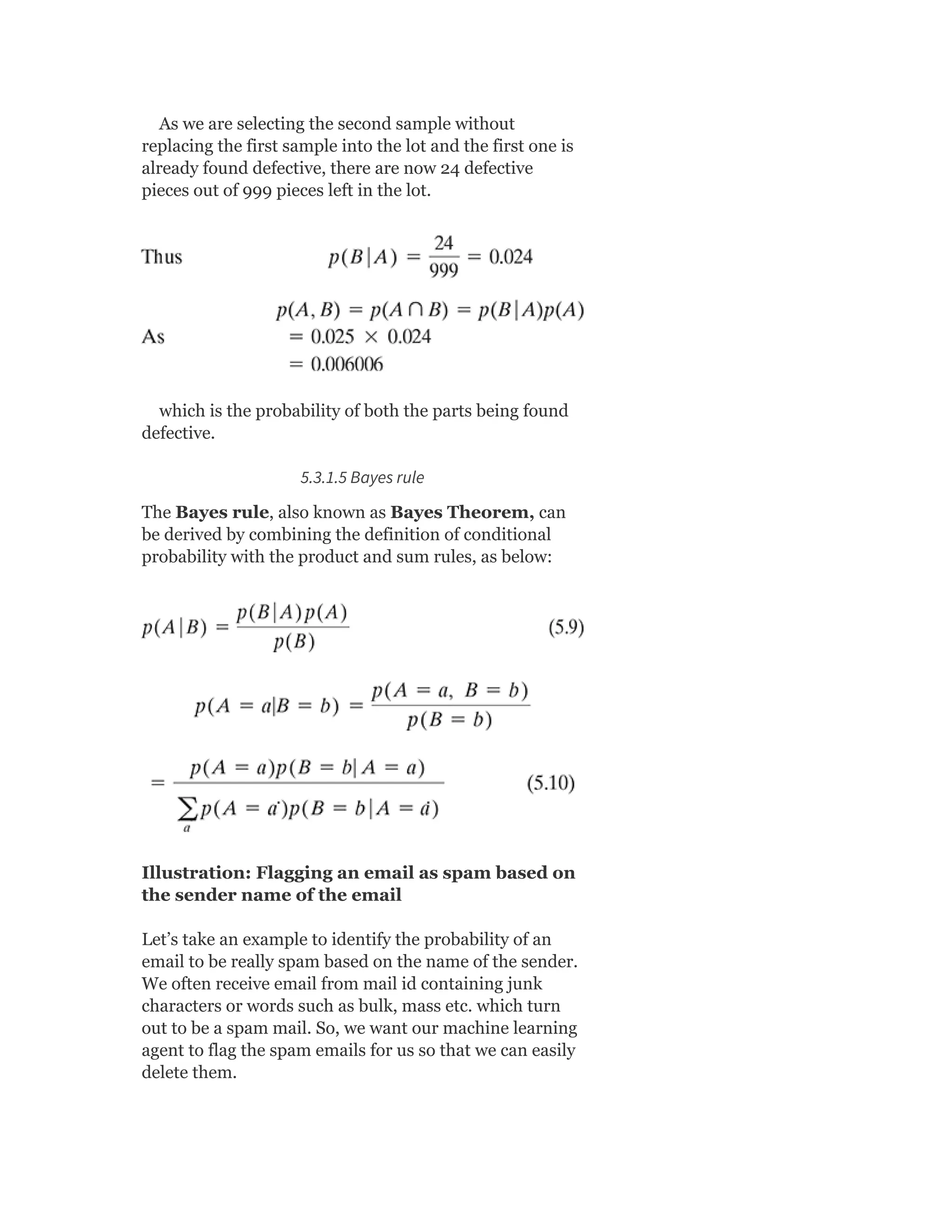 As we are selecting the second sample without
replacing the first sample into the lot and the first one is
already found defective, there are now 24 defective
pieces out of 999 pieces left in the lot.
which is the probability of both the parts being found
defective.
5.3.1.5 Bayes rule
The Bayes rule, also known as Bayes Theorem, can
be derived by combining the definition of conditional
probability with the product and sum rules, as below:
Illustration: Flagging an email as spam based on
the sender name of the email
Let’s take an example to identify the probability of an
email to be really spam based on the name of the sender.
We often receive email from mail id containing junk
characters or words such as bulk, mass etc. which turn
out to be a spam mail. So, we want our machine learning
agent to flag the spam emails for us so that we can easily
delete them.
 