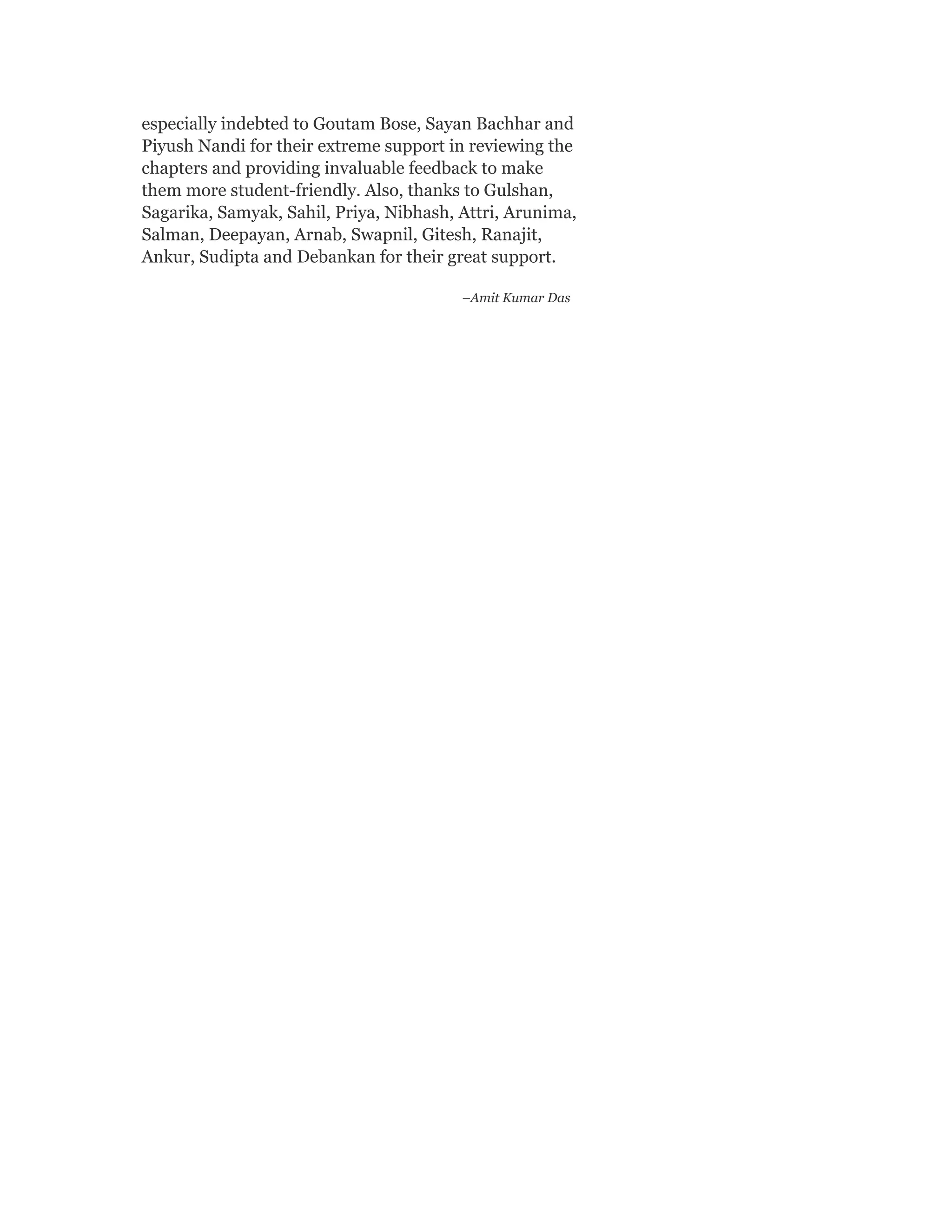 especially indebted to Goutam Bose, Sayan Bachhar and
Piyush Nandi for their extreme support in reviewing the
chapters and providing invaluable feedback to make
them more student-friendly. Also, thanks to Gulshan,
Sagarika, Samyak, Sahil, Priya, Nibhash, Attri, Arunima,
Salman, Deepayan, Arnab, Swapnil, Gitesh, Ranajit,
Ankur, Sudipta and Debankan for their great support.
–Amit Kumar Das
 