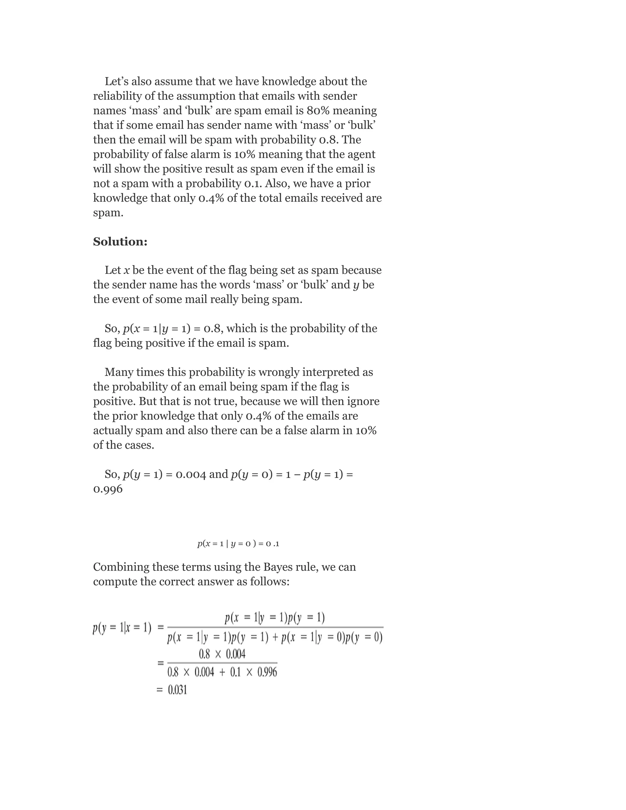 Let’s also assume that we have knowledge about the
reliability of the assumption that emails with sender
names ‘mass’ and ‘bulk’ are spam email is 80% meaning
that if some email has sender name with ‘mass’ or ‘bulk’
then the email will be spam with probability 0.8. The
probability of false alarm is 10% meaning that the agent
will show the positive result as spam even if the email is
not a spam with a probability 0.1. Also, we have a prior
knowledge that only 0.4% of the total emails received are
spam.
Solution:
Let x be the event of the flag being set as spam because
the sender name has the words ‘mass’ or ‘bulk’ and y be
the event of some mail really being spam.
So, p(x = 1|y = 1) = 0.8, which is the probability of the
flag being positive if the email is spam.
Many times this probability is wrongly interpreted as
the probability of an email being spam if the flag is
positive. But that is not true, because we will then ignore
the prior knowledge that only 0.4% of the emails are
actually spam and also there can be a false alarm in 10%
of the cases.
So, p(y = 1) = 0.004 and p(y = 0) = 1 − p(y = 1) =
0.996
p(x = 1 | y = 0 ) = 0 .1
Combining these terms using the Bayes rule, we can
compute the correct answer as follows:
 