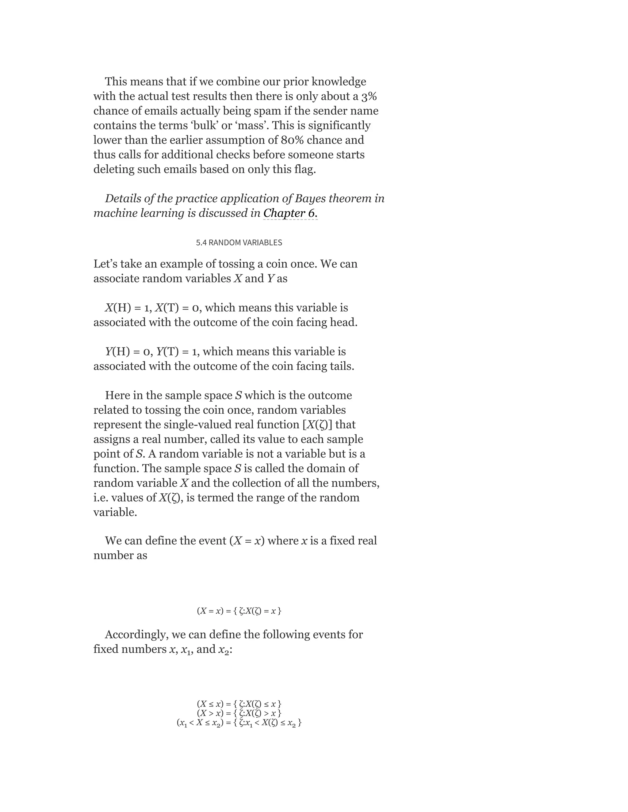 This means that if we combine our prior knowledge
with the actual test results then there is only about a 3%
chance of emails actually being spam if the sender name
contains the terms ‘bulk’ or ‘mass’. This is significantly
lower than the earlier assumption of 80% chance and
thus calls for additional checks before someone starts
deleting such emails based on only this flag.
Details of the practice application of Bayes theorem in
machine learning is discussed in Chapter 6.
5.4 RANDOM VARIABLES
Let’s take an example of tossing a coin once. We can
associate random variables X and Y as
X(H) = 1, X(T) = 0, which means this variable is
associated with the outcome of the coin facing head.
Y(H) = 0, Y(T) = 1, which means this variable is
associated with the outcome of the coin facing tails.
Here in the sample space S which is the outcome
related to tossing the coin once, random variables
represent the single-valued real function [X(ζ)] that
assigns a real number, called its value to each sample
point of S. A random variable is not a variable but is a
function. The sample space S is called the domain of
random variable X and the collection of all the numbers,
i.e. values of X(ζ), is termed the range of the random
variable.
We can define the event (X = x) where x is a fixed real
number as
(X = x) = { ζ:X(ζ) = x }
Accordingly, we can define the following events for
fixed numbers x, x , and x :
(X ≤ x) = { ζ:X(ζ) ≤ x }
(X > x) = { ζ:X(ζ) > x }
(x < X ≤ x ) = { ζ:x < X(ζ) ≤ x }
1 2
1 2 1 2
 