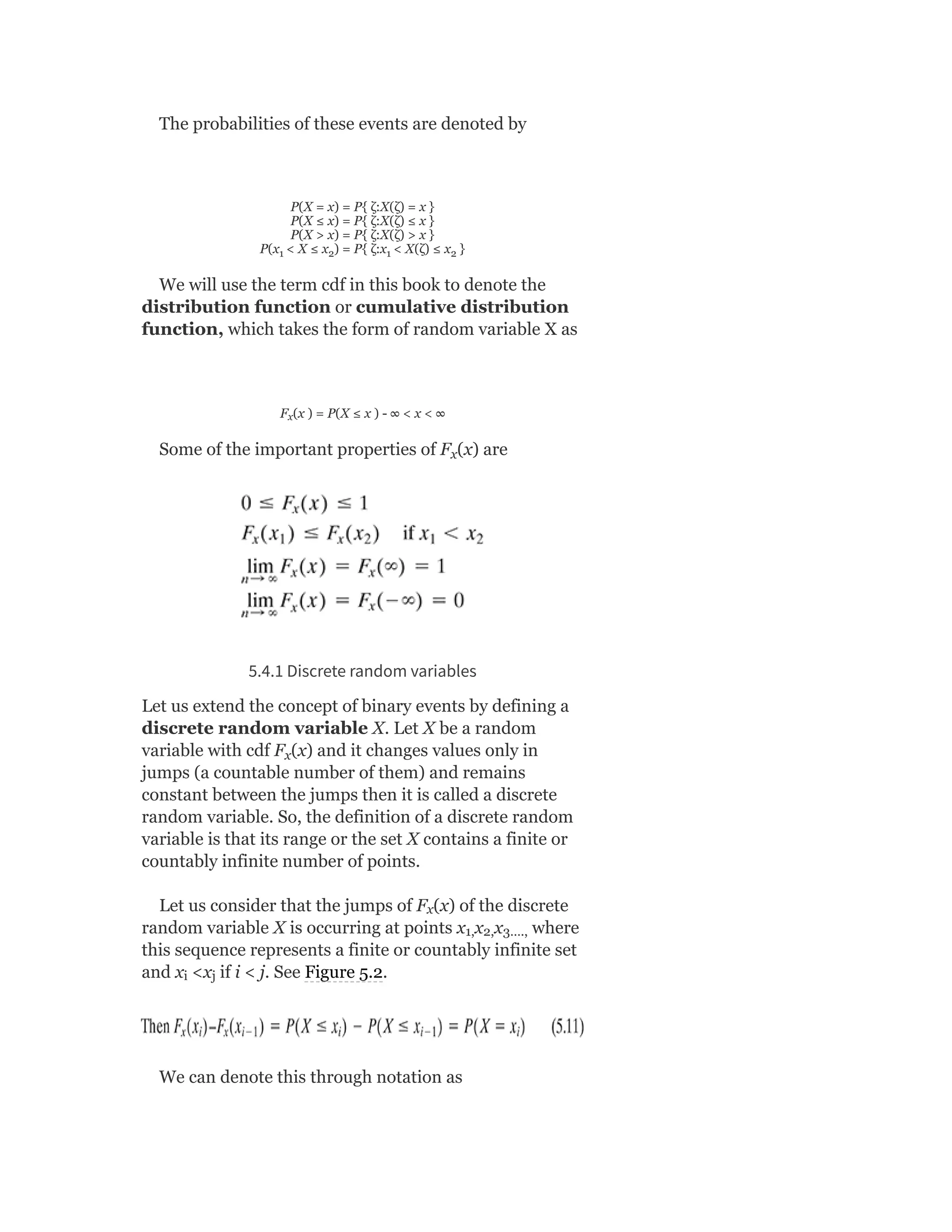 The probabilities of these events are denoted by
P(X = x) = P{ ζ:X(ζ) = x }
P(X ≤ x) = P{ ζ:X(ζ) ≤ x }
P(X > x) = P{ ζ:X(ζ) > x }
P(x < X ≤ x ) = P{ ζ:x < X(ζ) ≤ x }
We will use the term cdf in this book to denote the
distribution function or cumulative distribution
function, which takes the form of random variable X as
F (x ) = P(X ≤ x ) - ∞ < x < ∞
Some of the important properties of F (x) are
5.4.1 Discrete random variables
Let us extend the concept of binary events by defining a
discrete random variable X. Let X be a random
variable with cdf F (x) and it changes values only in
jumps (a countable number of them) and remains
constant between the jumps then it is called a discrete
random variable. So, the definition of a discrete random
variable is that its range or the set X contains a finite or
countably infinite number of points.
Let us consider that the jumps of F (x) of the discrete
random variable X is occurring at points x x x where
this sequence represents a finite or countably infinite set
and x <x if i < j. See Figure 5.2.
We can denote this through notation as
1 2 1 2
x
x
x
x
1, 2, 3….,
i j
 