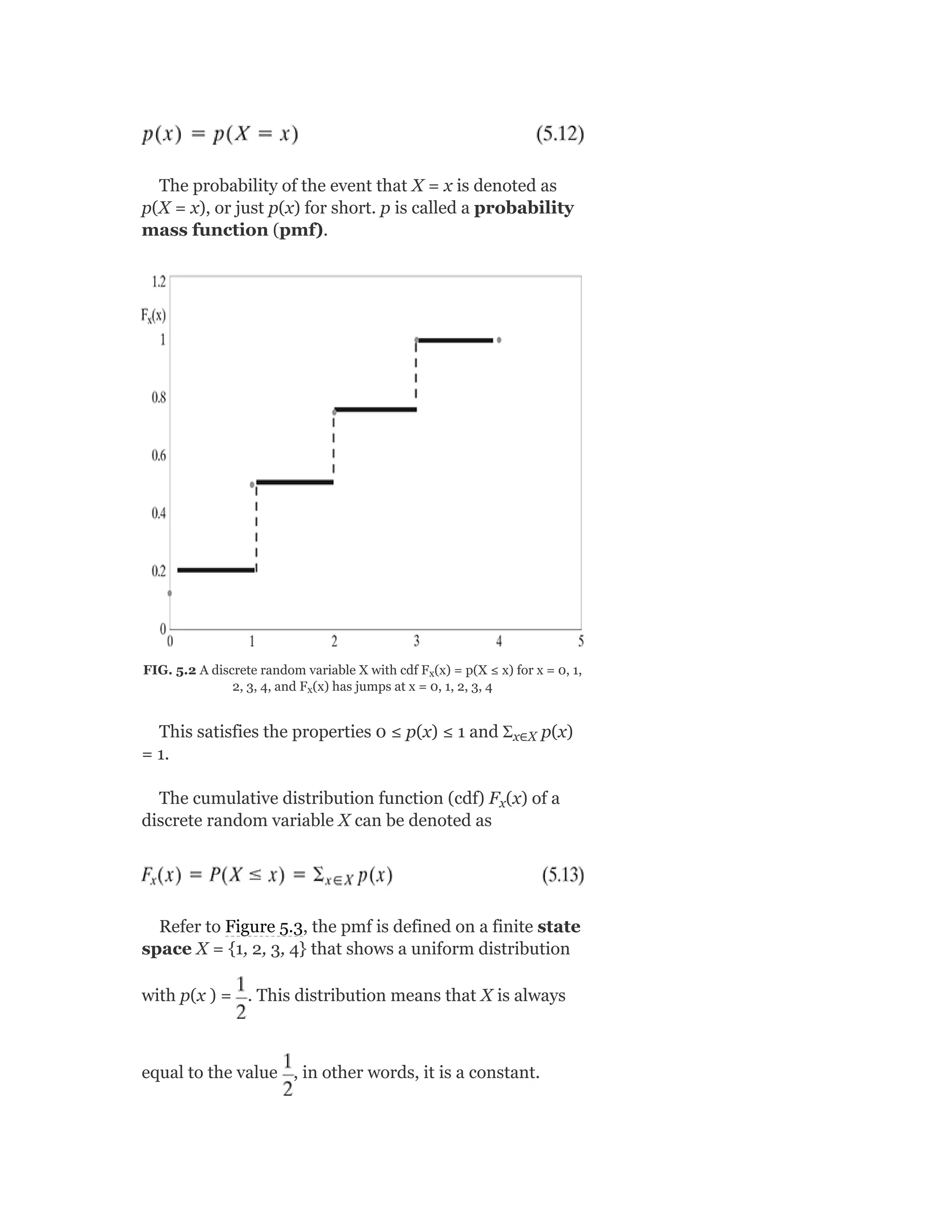 The probability of the event that X = x is denoted as
p(X = x), or just p(x) for short. p is called a probability
mass function (pmf).
FIG. 5.2 A discrete random variable X with cdf F (x) = p(X ≤ x) for x = 0, 1,
2, 3, 4, and F (x) has jumps at x = 0, 1, 2, 3, 4
This satisfies the properties 0 ≤ p(x) ≤ 1 and Ʃ p(x)
= 1.
The cumulative distribution function (cdf) F (x) of a
discrete random variable X can be denoted as
Refer to Figure 5.3, the pmf is defined on a finite state
space X = {1, 2, 3, 4} that shows a uniform distribution
with p(x ) = . This distribution means that X is always
equal to the value , in other words, it is a constant.
x
x
x∈X
x
 
