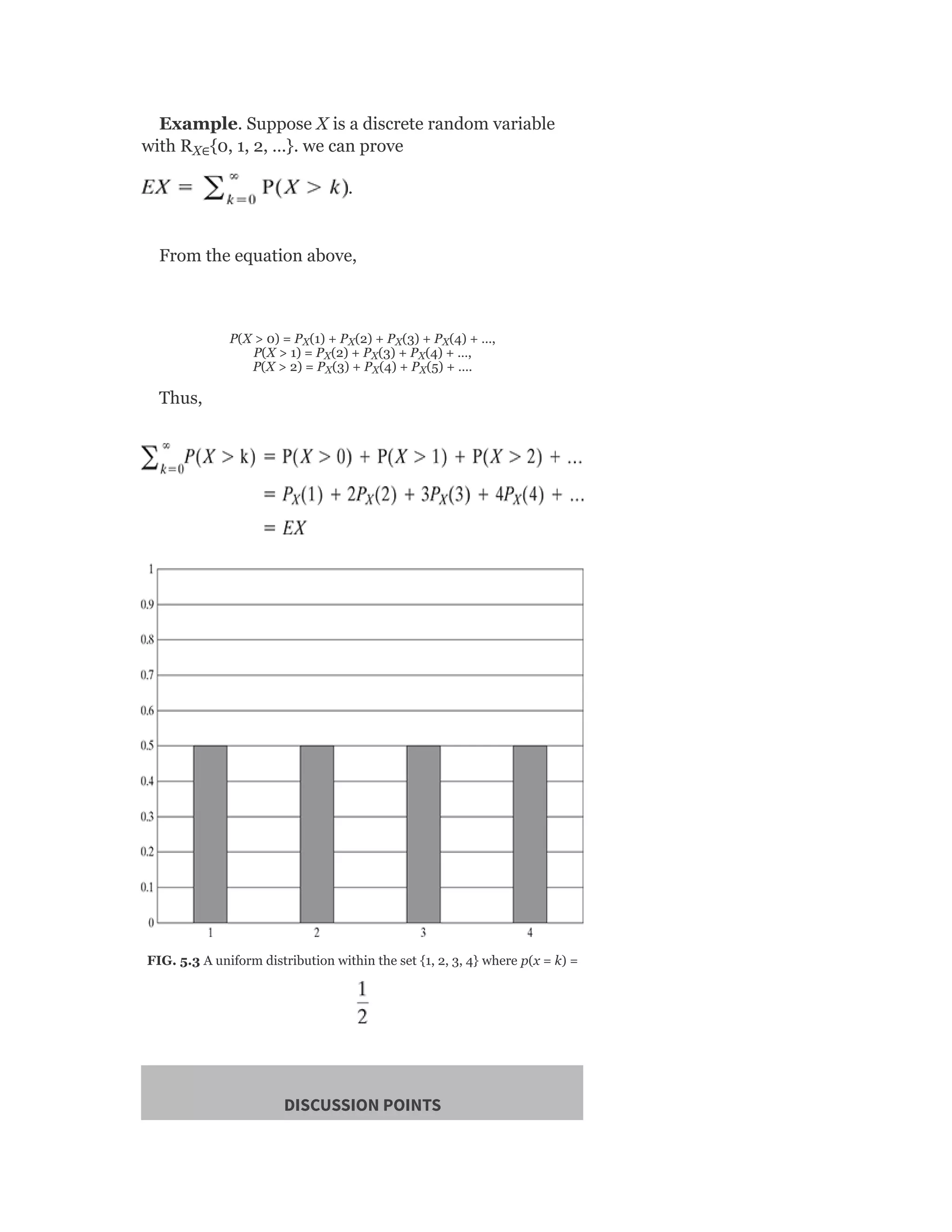 Example. Suppose X is a discrete random variable
with R {0, 1, 2, …}. we can prove
.
From the equation above,
P(X > 0) = P (1) + P (2) + P (3) + P (4) + …,
P(X > 1) = P (2) + P (3) + P (4) + …,
P(X > 2) = P (3) + P (4) + P (5) + ….
Thus,
FIG. 5.3 A uniform distribution within the set {1, 2, 3, 4} where p(x = k) =
DISCUSSION POINTS
X∈
X X X X
X X X
X X X
 