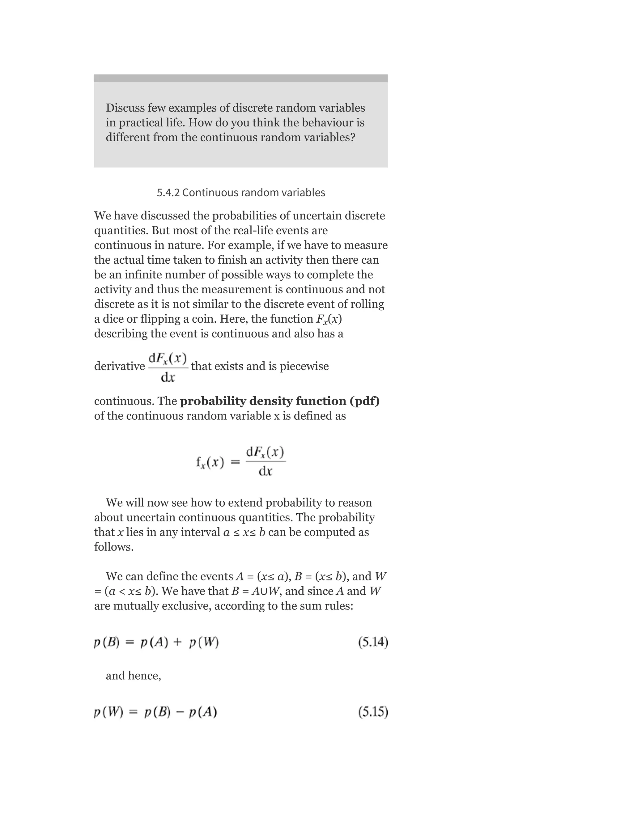 Discuss few examples of discrete random variables
in practical life. How do you think the behaviour is
different from the continuous random variables?
5.4.2 Continuous random variables
We have discussed the probabilities of uncertain discrete
quantities. But most of the real-life events are
continuous in nature. For example, if we have to measure
the actual time taken to finish an activity then there can
be an infinite number of possible ways to complete the
activity and thus the measurement is continuous and not
discrete as it is not similar to the discrete event of rolling
a dice or flipping a coin. Here, the function F (x)
describing the event is continuous and also has a
derivative that exists and is piecewise
continuous. The probability density function (pdf)
of the continuous random variable x is defined as
We will now see how to extend probability to reason
about uncertain continuous quantities. The probability
that x lies in any interval a ≤ x≤ b can be computed as
follows.
We can define the events A = (x≤ a), B = (x≤ b), and W
= (a < x≤ b). We have that B = A∪W, and since A and W
are mutually exclusive, according to the sum rules:
and hence,
x
 