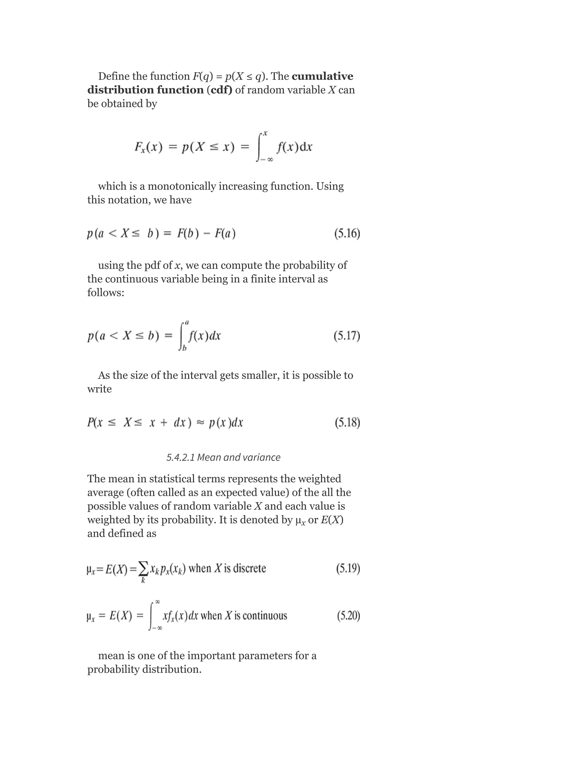 Define the function F(q) = p(X ≤ q). The cumulative
distribution function (cdf) of random variable X can
be obtained by
which is a monotonically increasing function. Using
this notation, we have
using the pdf of x, we can compute the probability of
the continuous variable being in a finite interval as
follows:
As the size of the interval gets smaller, it is possible to
write
5.4.2.1 Mean and variance
The mean in statistical terms represents the weighted
average (often called as an expected value) of the all the
possible values of random variable X and each value is
weighted by its probability. It is denoted by µ or E(X)
and defined as
mean is one of the important parameters for a
probability distribution.
x
 
