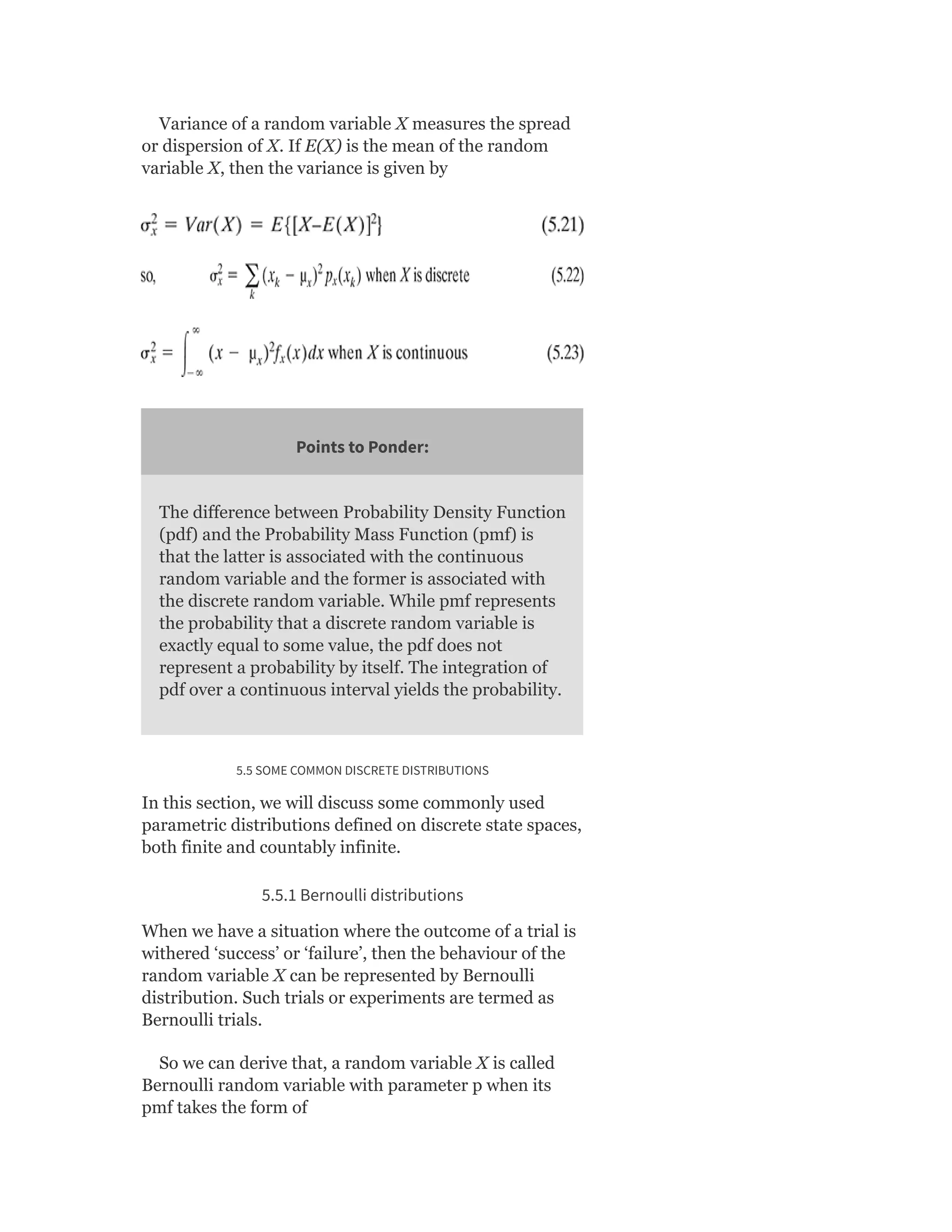 Variance of a random variable X measures the spread
or dispersion of X. If E(X) is the mean of the random
variable X, then the variance is given by
Points to Ponder:
The difference between Probability Density Function
(pdf) and the Probability Mass Function (pmf) is
that the latter is associated with the continuous
random variable and the former is associated with
the discrete random variable. While pmf represents
the probability that a discrete random variable is
exactly equal to some value, the pdf does not
represent a probability by itself. The integration of
pdf over a continuous interval yields the probability.
5.5 SOME COMMON DISCRETE DISTRIBUTIONS
In this section, we will discuss some commonly used
parametric distributions defined on discrete state spaces,
both finite and countably infinite.
5.5.1 Bernoulli distributions
When we have a situation where the outcome of a trial is
withered ‘success’ or ‘failure’, then the behaviour of the
random variable X can be represented by Bernoulli
distribution. Such trials or experiments are termed as
Bernoulli trials.
So we can derive that, a random variable X is called
Bernoulli random variable with parameter p when its
pmf takes the form of
 