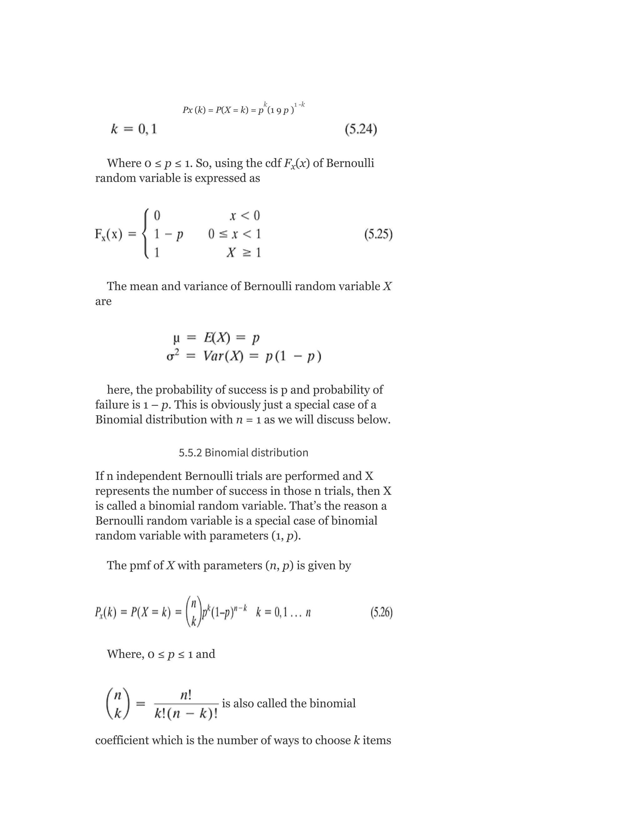 Px (k) = P(X = k) = p (1 9 p )
Where 0 ≤ p ≤ 1. So, using the cdf F (x) of Bernoulli
random variable is expressed as
The mean and variance of Bernoulli random variable X
are
here, the probability of success is p and probability of
failure is 1 – p. This is obviously just a special case of a
Binomial distribution with n = 1 as we will discuss below.
5.5.2 Binomial distribution
If n independent Bernoulli trials are performed and X
represents the number of success in those n trials, then X
is called a binomial random variable. That’s the reason a
Bernoulli random variable is a special case of binomial
random variable with parameters (1, p).
The pmf of X with parameters (n, p) is given by
Where, 0 ≤ p ≤ 1 and
is also called the binomial
coefficient which is the number of ways to choose k items
x
k 1 -k
 