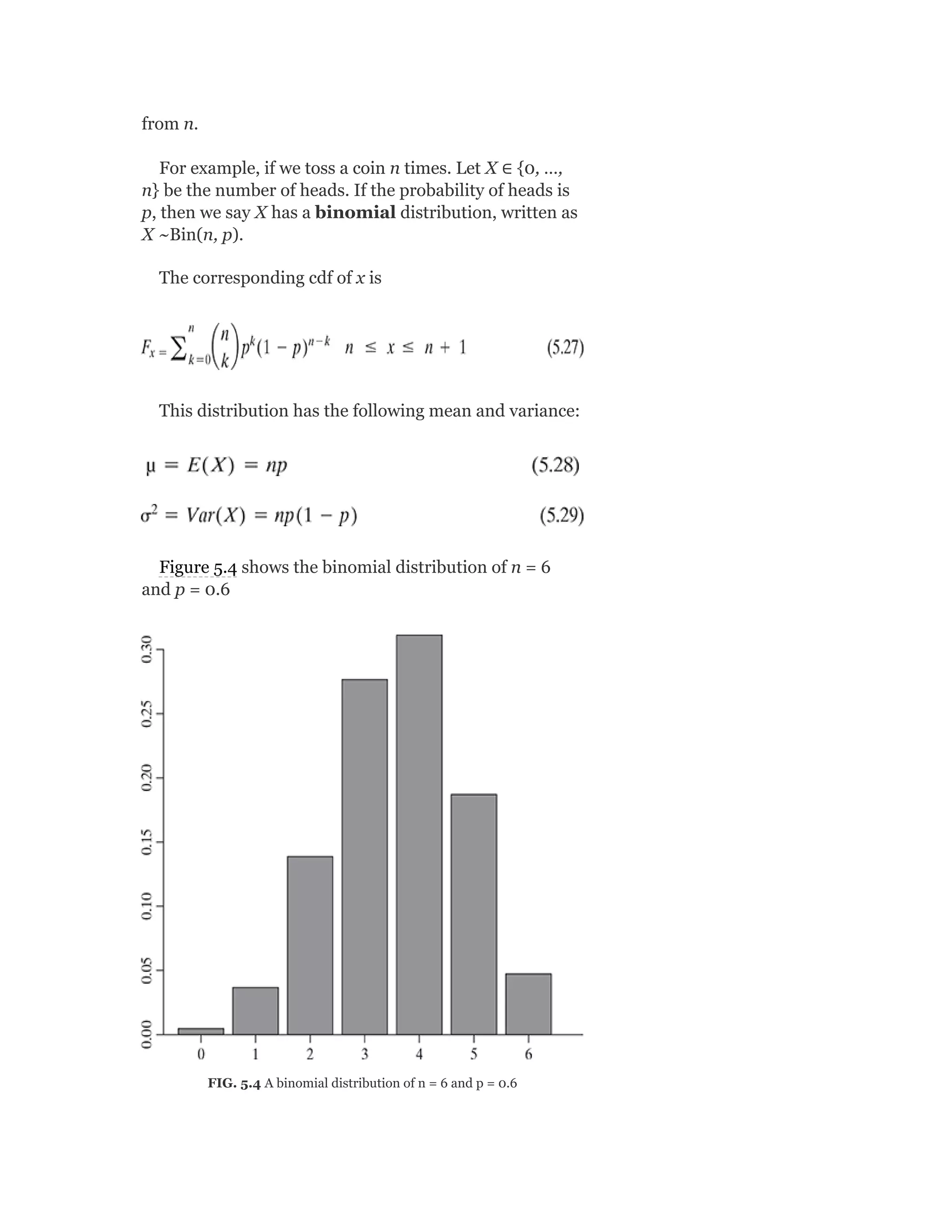 from n.
For example, if we toss a coin n times. Let X ∈ {0, …,
n} be the number of heads. If the probability of heads is
p, then we say X has a binomial distribution, written as
X ~Bin(n, p).
The corresponding cdf of x is
This distribution has the following mean and variance:
Figure 5.4 shows the binomial distribution of n = 6
and p = 0.6
FIG. 5.4 A binomial distribution of n = 6 and p = 0.6
 