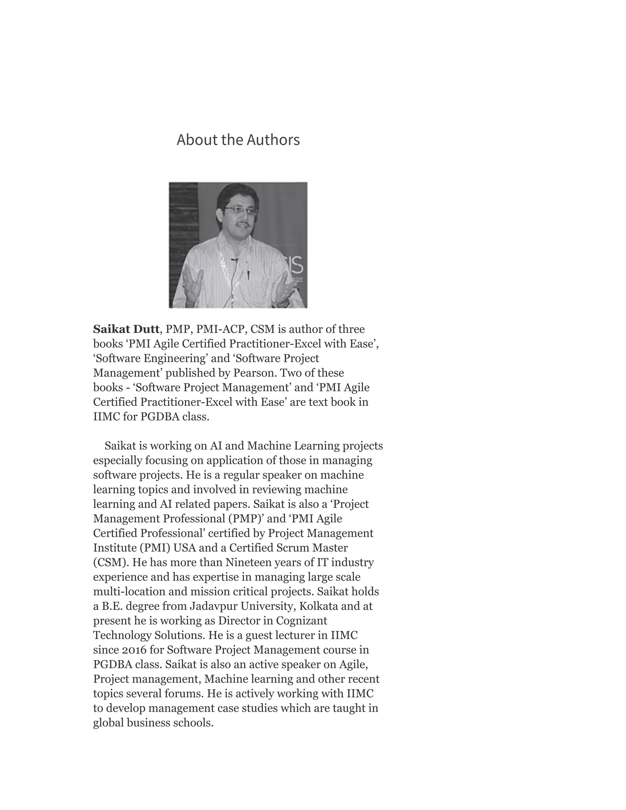 About the Authors
Saikat Dutt, PMP, PMI-ACP, CSM is author of three
books ‘PMI Agile Certified Practitioner-Excel with Ease’,
‘Software Engineering’ and ‘Software Project
Management’ published by Pearson. Two of these
books - ‘Software Project Management’ and ‘PMI Agile
Certified Practitioner-Excel with Ease’ are text book in
IIMC for PGDBA class.
Saikat is working on AI and Machine Learning projects
especially focusing on application of those in managing
software projects. He is a regular speaker on machine
learning topics and involved in reviewing machine
learning and AI related papers. Saikat is also a ‘Project
Management Professional (PMP)’ and ‘PMI Agile
Certified Professional’ certified by Project Management
Institute (PMI) USA and a Certified Scrum Master
(CSM). He has more than Nineteen years of IT industry
experience and has expertise in managing large scale
multi-location and mission critical projects. Saikat holds
a B.E. degree from Jadavpur University, Kolkata and at
present he is working as Director in Cognizant
Technology Solutions. He is a guest lecturer in IIMC
since 2016 for Software Project Management course in
PGDBA class. Saikat is also an active speaker on Agile,
Project management, Machine learning and other recent
topics several forums. He is actively working with IIMC
to develop management case studies which are taught in
global business schools.
 