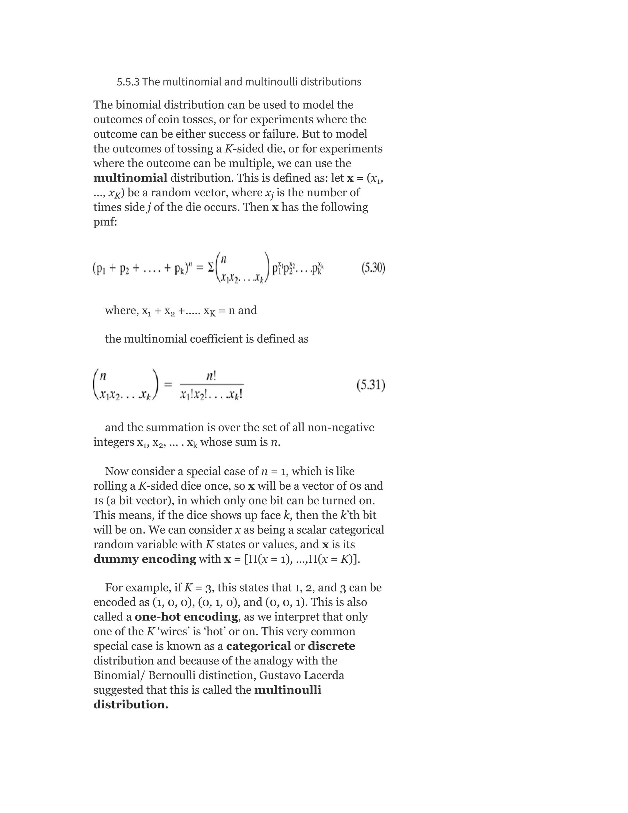 5.5.3 The multinomial and multinoulli distributions
The binomial distribution can be used to model the
outcomes of coin tosses, or for experiments where the
outcome can be either success or failure. But to model
the outcomes of tossing a K-sided die, or for experiments
where the outcome can be multiple, we can use the
multinomial distribution. This is defined as: let x = (x ,
…, x ) be a random vector, where x is the number of
times side j of the die occurs. Then x has the following
pmf:
where, x + x +….. x = n and
the multinomial coefficient is defined as
and the summation is over the set of all non-negative
integers x , x , … . x whose sum is n.
Now consider a special case of n = 1, which is like
rolling a K-sided dice once, so x will be a vector of 0s and
1s (a bit vector), in which only one bit can be turned on.
This means, if the dice shows up face k, then the k’th bit
will be on. We can consider x as being a scalar categorical
random variable with K states or values, and x is its
dummy encoding with x = [Π(x = 1), …,Π(x = K)].
For example, if K = 3, this states that 1, 2, and 3 can be
encoded as (1, 0, 0), (0, 1, 0), and (0, 0, 1). This is also
called a one-hot encoding, as we interpret that only
one of the K ‘wires’ is ‘hot’ or on. This very common
special case is known as a categorical or discrete
distribution and because of the analogy with the
Binomial/ Bernoulli distinction, Gustavo Lacerda
suggested that this is called the multinoulli
distribution.
1
K j
1 2 K
1 2 k
 