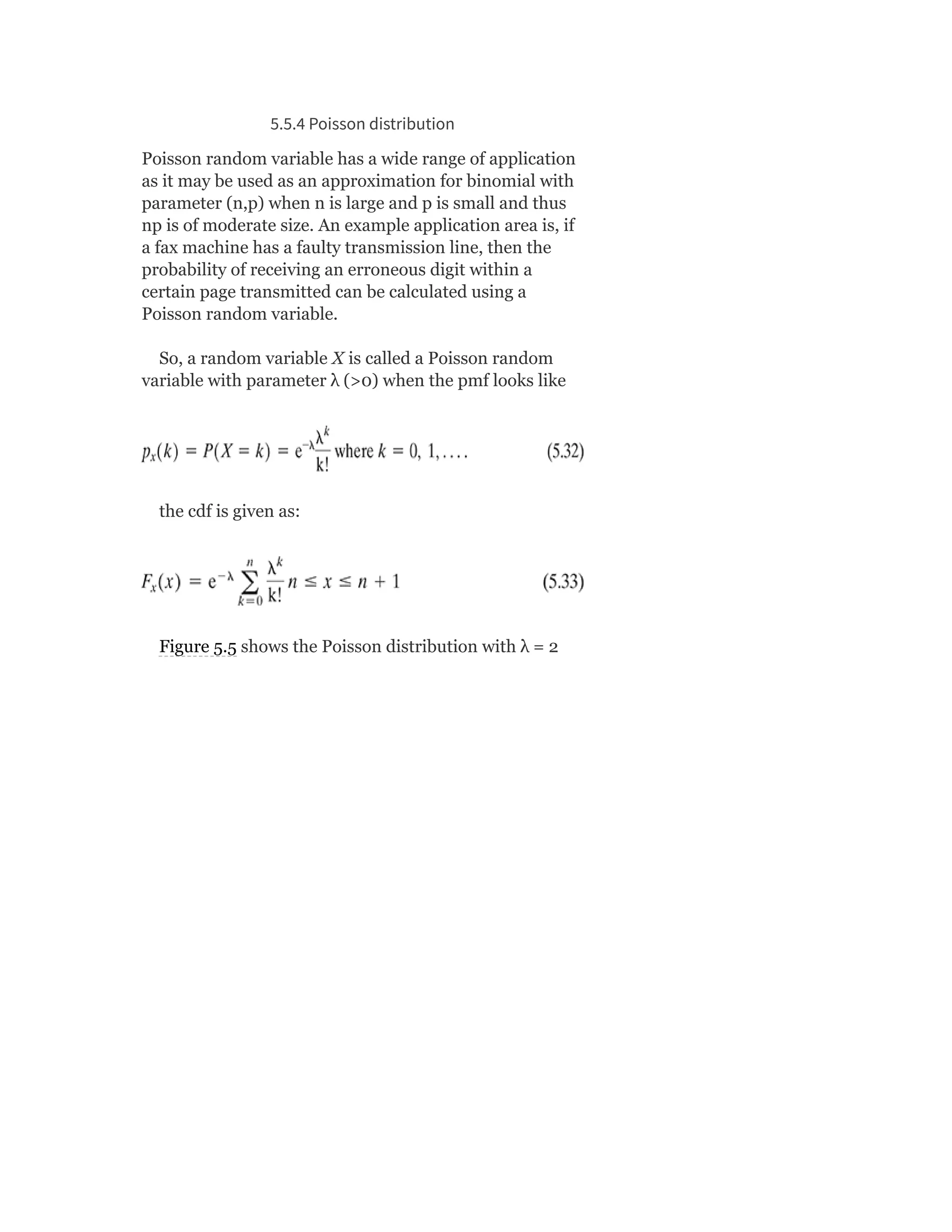 5.5.4 Poisson distribution
Poisson random variable has a wide range of application
as it may be used as an approximation for binomial with
parameter (n,p) when n is large and p is small and thus
np is of moderate size. An example application area is, if
a fax machine has a faulty transmission line, then the
probability of receiving an erroneous digit within a
certain page transmitted can be calculated using a
Poisson random variable.
So, a random variable X is called a Poisson random
variable with parameter λ (>0) when the pmf looks like
the cdf is given as:
Figure 5.5 shows the Poisson distribution with λ = 2
 