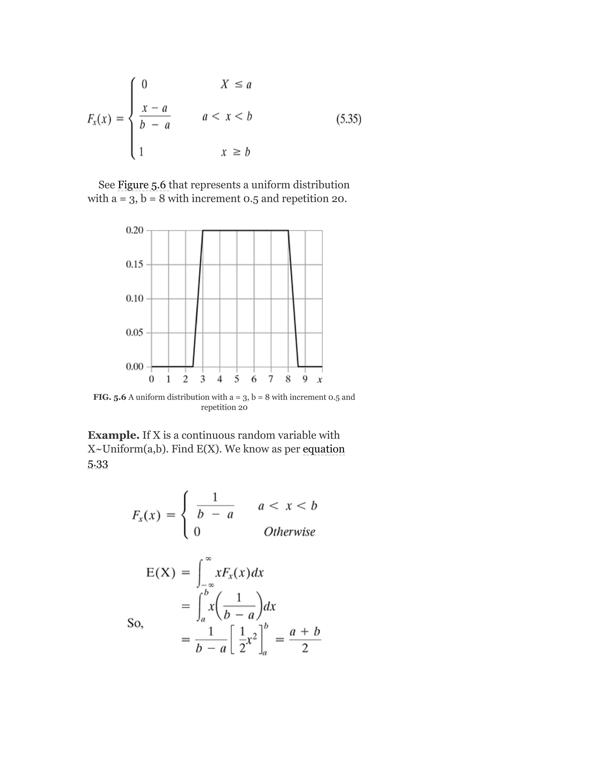See Figure 5.6 that represents a uniform distribution
with a = 3, b = 8 with increment 0.5 and repetition 20.
FIG. 5.6 A uniform distribution with a = 3, b = 8 with increment 0.5 and
repetition 20
Example. If X is a continuous random variable with
X~Uniform(a,b). Find E(X). We know as per equation
5.33
 