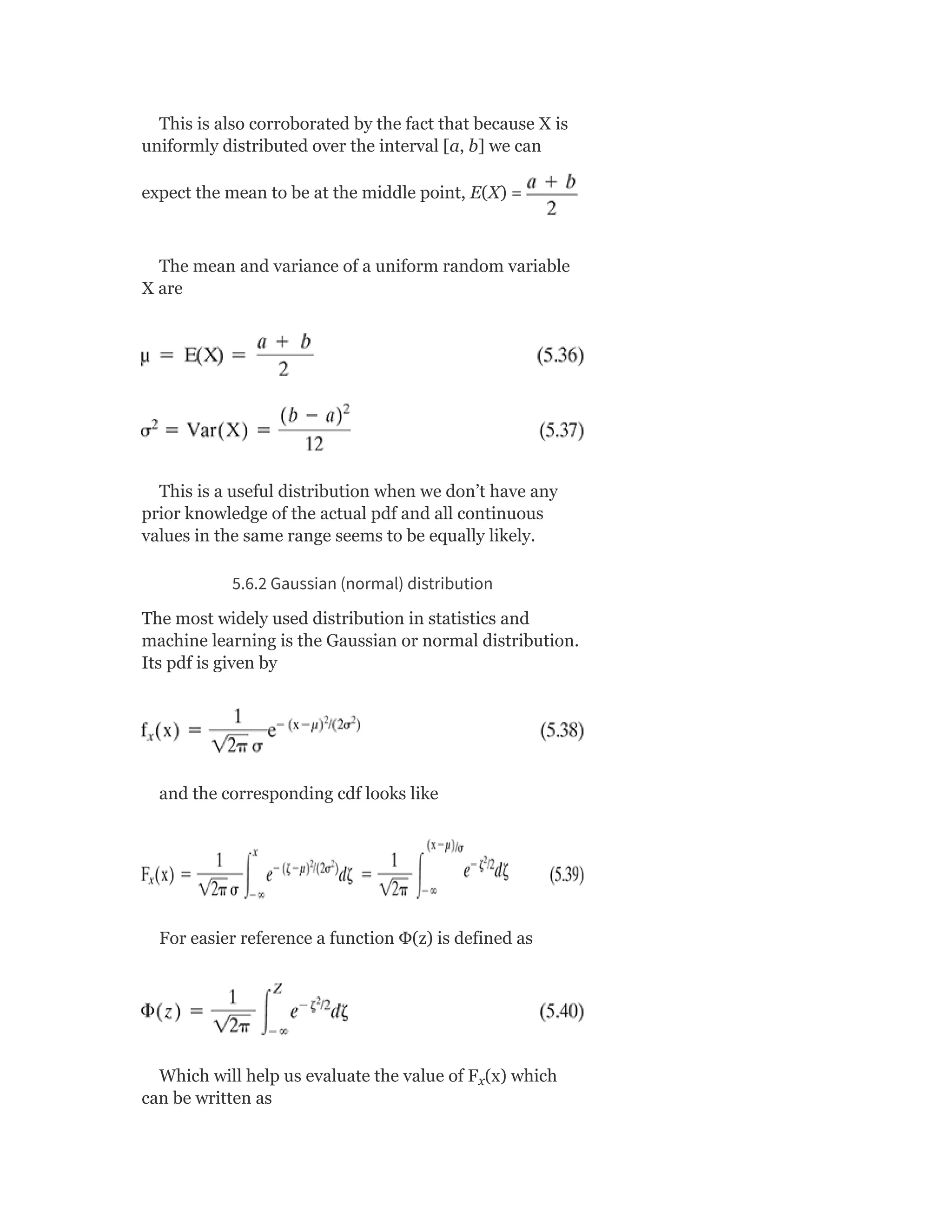 This is also corroborated by the fact that because X is
uniformly distributed over the interval [a, b] we can
expect the mean to be at the middle point, E(X) =
The mean and variance of a uniform random variable
X are
This is a useful distribution when we don’t have any
prior knowledge of the actual pdf and all continuous
values in the same range seems to be equally likely.
5.6.2 Gaussian (normal) distribution
The most widely used distribution in statistics and
machine learning is the Gaussian or normal distribution.
Its pdf is given by
and the corresponding cdf looks like
For easier reference a function Φ(z) is defined as
Which will help us evaluate the value of F (x) which
can be written as
x
 