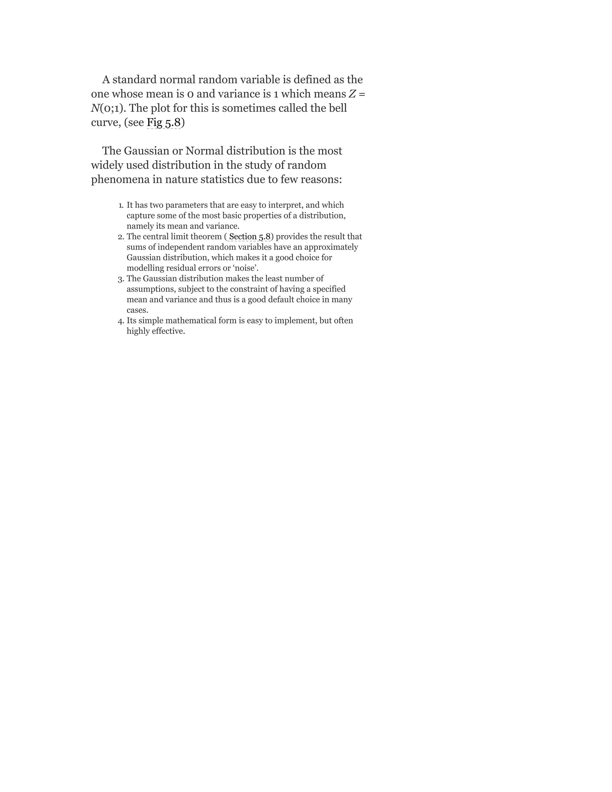 A standard normal random variable is defined as the
one whose mean is 0 and variance is 1 which means Z =
N(0;1). The plot for this is sometimes called the bell
curve, (see Fig 5.8)
The Gaussian or Normal distribution is the most
widely used distribution in the study of random
phenomena in nature statistics due to few reasons:
1. It has two parameters that are easy to interpret, and which
capture some of the most basic properties of a distribution,
namely its mean and variance.
2. The central limit theorem ( Section 5.8) provides the result that
sums of independent random variables have an approximately
Gaussian distribution, which makes it a good choice for
modelling residual errors or ‘noise’.
3. The Gaussian distribution makes the least number of
assumptions, subject to the constraint of having a specified
mean and variance and thus is a good default choice in many
cases.
4. Its simple mathematical form is easy to implement, but often
highly effective.
 