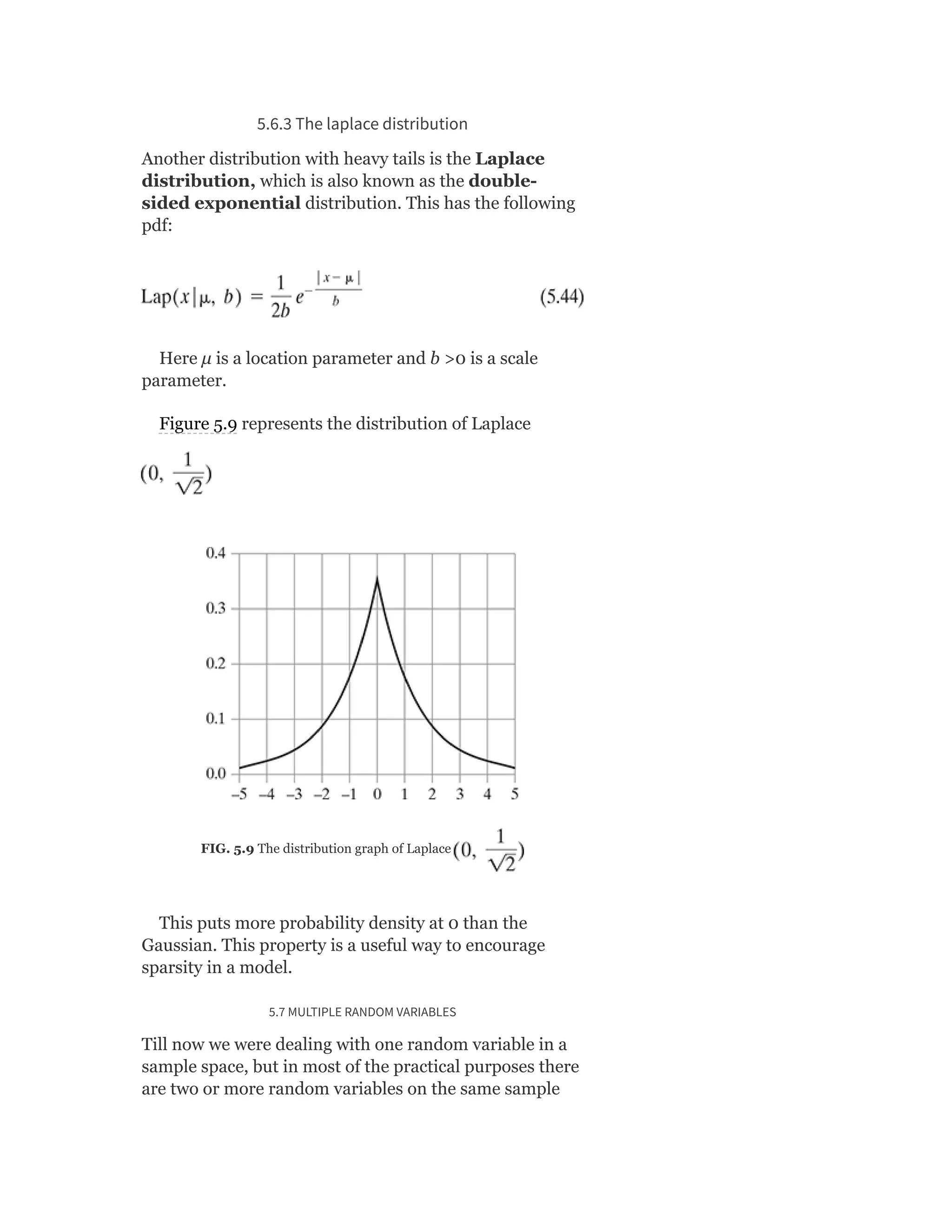 5.6.3 The laplace distribution
Another distribution with heavy tails is the Laplace
distribution, which is also known as the double-
sided exponential distribution. This has the following
pdf:
Here μ is a location parameter and b >0 is a scale
parameter.
Figure 5.9 represents the distribution of Laplace
FIG. 5.9 The distribution graph of Laplace
This puts more probability density at 0 than the
Gaussian. This property is a useful way to encourage
sparsity in a model.
5.7 MULTIPLE RANDOM VARIABLES
Till now we were dealing with one random variable in a
sample space, but in most of the practical purposes there
are two or more random variables on the same sample
 