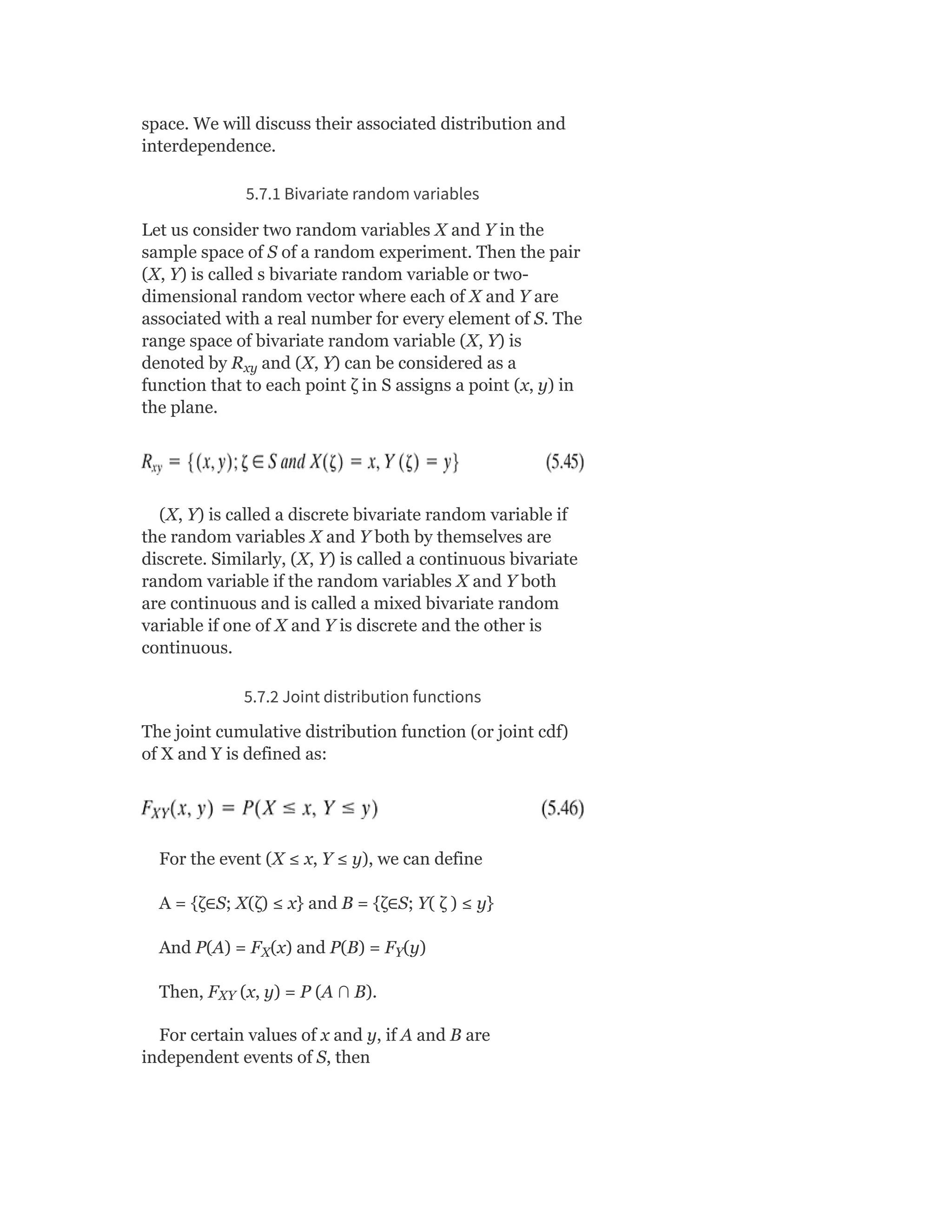 space. We will discuss their associated distribution and
interdependence.
5.7.1 Bivariate random variables
Let us consider two random variables X and Y in the
sample space of S of a random experiment. Then the pair
(X, Y) is called s bivariate random variable or two-
dimensional random vector where each of X and Y are
associated with a real number for every element of S. The
range space of bivariate random variable (X, Y) is
denoted by R and (X, Y) can be considered as a
function that to each point ζ in S assigns a point (x, y) in
the plane.
(X, Y) is called a discrete bivariate random variable if
the random variables X and Y both by themselves are
discrete. Similarly, (X, Y) is called a continuous bivariate
random variable if the random variables X and Y both
are continuous and is called a mixed bivariate random
variable if one of X and Y is discrete and the other is
continuous.
5.7.2 Joint distribution functions
The joint cumulative distribution function (or joint cdf)
of X and Y is defined as:
For the event (X ≤ x, Y ≤ y), we can define
A = {ζ∈S; X(ζ) ≤ x} and B = {ζ∈S; Y( ζ ) ≤ y}
And P(A) = F (x) and P(B) = F (y)
Then, F (x, y) = P (A ∩ B).
For certain values of x and y, if A and B are
independent events of S, then
xy
X Y
XY
 