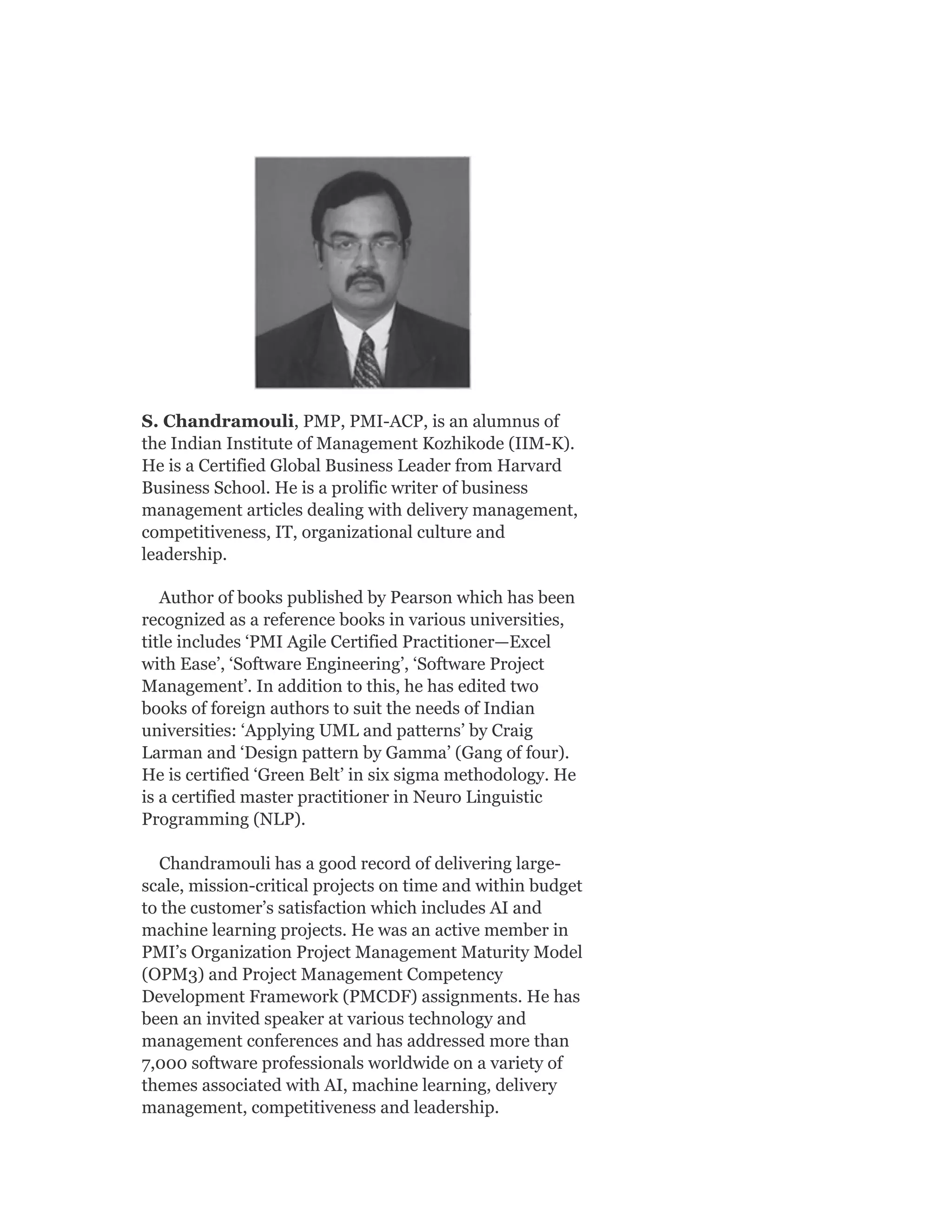 S. Chandramouli, PMP, PMI-ACP, is an alumnus of
the Indian Institute of Management Kozhikode (IIM-K).
He is a Certified Global Business Leader from Harvard
Business School. He is a prolific writer of business
management articles dealing with delivery management,
competitiveness, IT, organizational culture and
leadership.
Author of books published by Pearson which has been
recognized as a reference books in various universities,
title includes ‘PMI Agile Certified Practitioner—Excel
with Ease’, ‘Software Engineering’, ‘Software Project
Management’. In addition to this, he has edited two
books of foreign authors to suit the needs of Indian
universities: ‘Applying UML and patterns’ by Craig
Larman and ‘Design pattern by Gamma’ (Gang of four).
He is certified ‘Green Belt’ in six sigma methodology. He
is a certified master practitioner in Neuro Linguistic
Programming (NLP).
Chandramouli has a good record of delivering large-
scale, mission-critical projects on time and within budget
to the customer’s satisfaction which includes AI and
machine learning projects. He was an active member in
PMI’s Organization Project Management Maturity Model
(OPM3) and Project Management Competency
Development Framework (PMCDF) assignments. He has
been an invited speaker at various technology and
management conferences and has addressed more than
7,000 software professionals worldwide on a variety of
themes associated with AI, machine learning, delivery
management, competitiveness and leadership.
 
