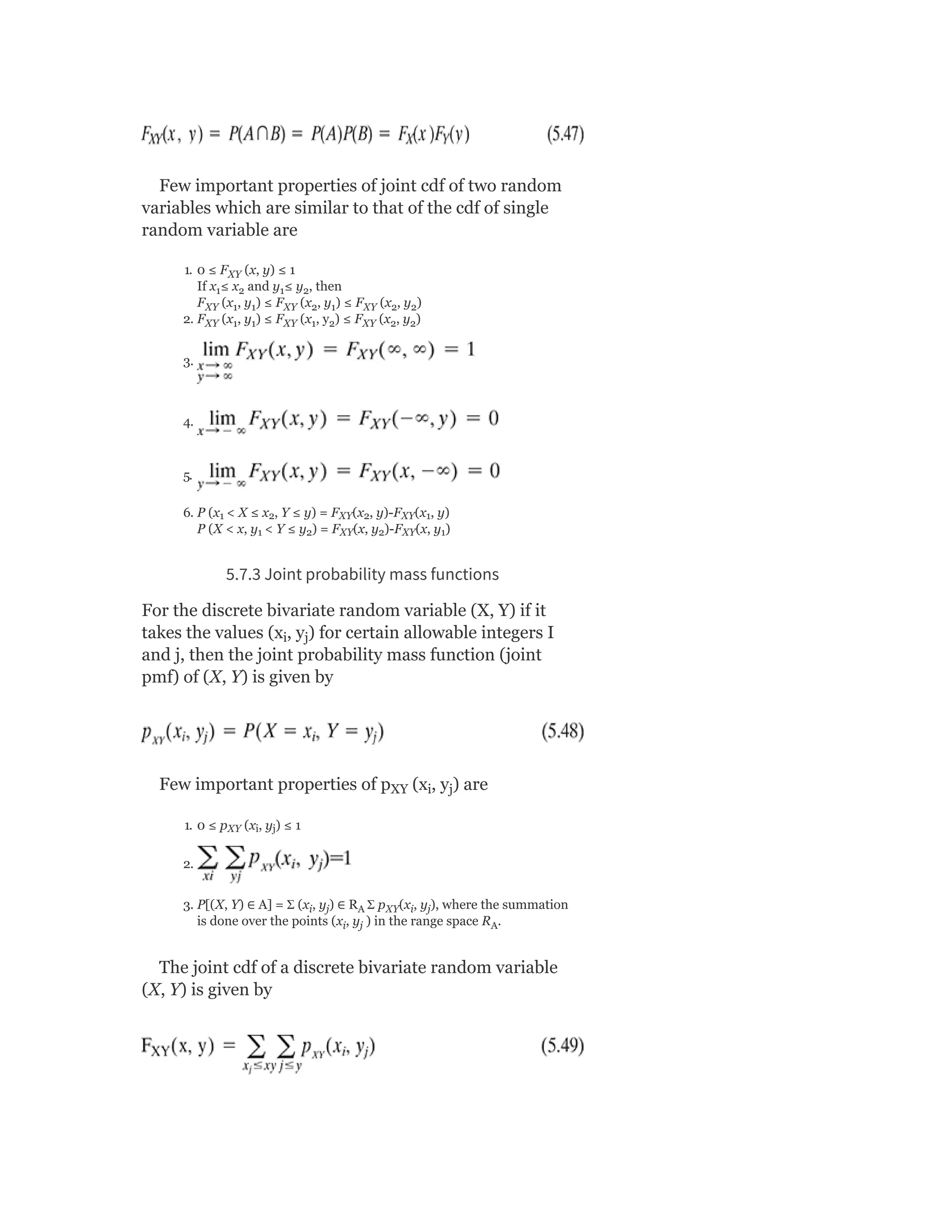 Few important properties of joint cdf of two random
variables which are similar to that of the cdf of single
random variable are
1. 0 ≤ F (x, y) ≤ 1
If x ≤ x and y ≤ y , then
F (x , y ) ≤ F (x , y ) ≤ F (x , y )
2. F (x , y ) ≤ F (x , y ) ≤ F (x , y )
3.
4.
5.
6. P (x < X ≤ x , Y ≤ y) = F (x , y)-F (x , y)
P (X < x, y < Y ≤ y ) = F (x, y )-F (x, y )
5.7.3 Joint probability mass functions
For the discrete bivariate random variable (X, Y) if it
takes the values (x , y ) for certain allowable integers I
and j, then the joint probability mass function (joint
pmf) of (X, Y) is given by
Few important properties of p (x , y ) are
1. 0 ≤ p (x , y ) ≤ 1
2.
3. P[(X, Y) ∈ A] = Ʃ (x , y ) ∈ R Ʃ p (x , y ), where the summation
is done over the points (x , y ) in the range space R .
The joint cdf of a discrete bivariate random variable
(X, Y) is given by
XY
1 2 1 2
XY 1 1 XY 2 1 XY 2 2
XY 1 1 XY 1 2 XY 2 2
1 2 XY 2 XY 1
1 2 XY 2 XY 1
i j
XY i j
XY i j
i j A XY i j
i j A
 