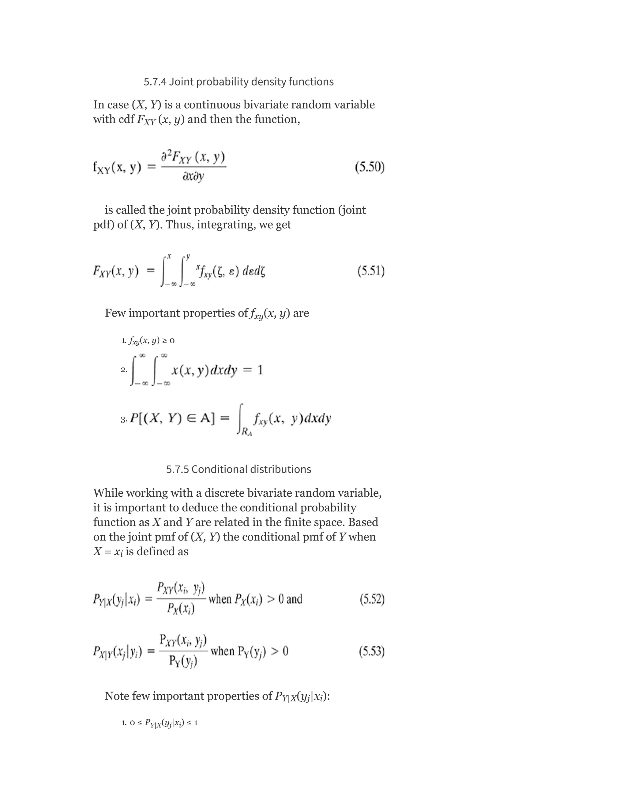 5.7.4 Joint probability density functions
In case (X, Y) is a continuous bivariate random variable
with cdf F (x, y) and then the function,
is called the joint probability density function (joint
pdf) of (X, Y). Thus, integrating, we get
Few important properties of f (x, y) are
1. f (x, y) ≥ 0
2.
3.
5.7.5 Conditional distributions
While working with a discrete bivariate random variable,
it is important to deduce the conditional probability
function as X and Y are related in the finite space. Based
on the joint pmf of (X, Y) the conditional pmf of Y when
X = x is defined as
Note few important properties of P (y |x ):
1. 0 ≤ P (y |x ) ≤ 1
XY
xy
xy
i
Y|X j i
Y|X j i
 