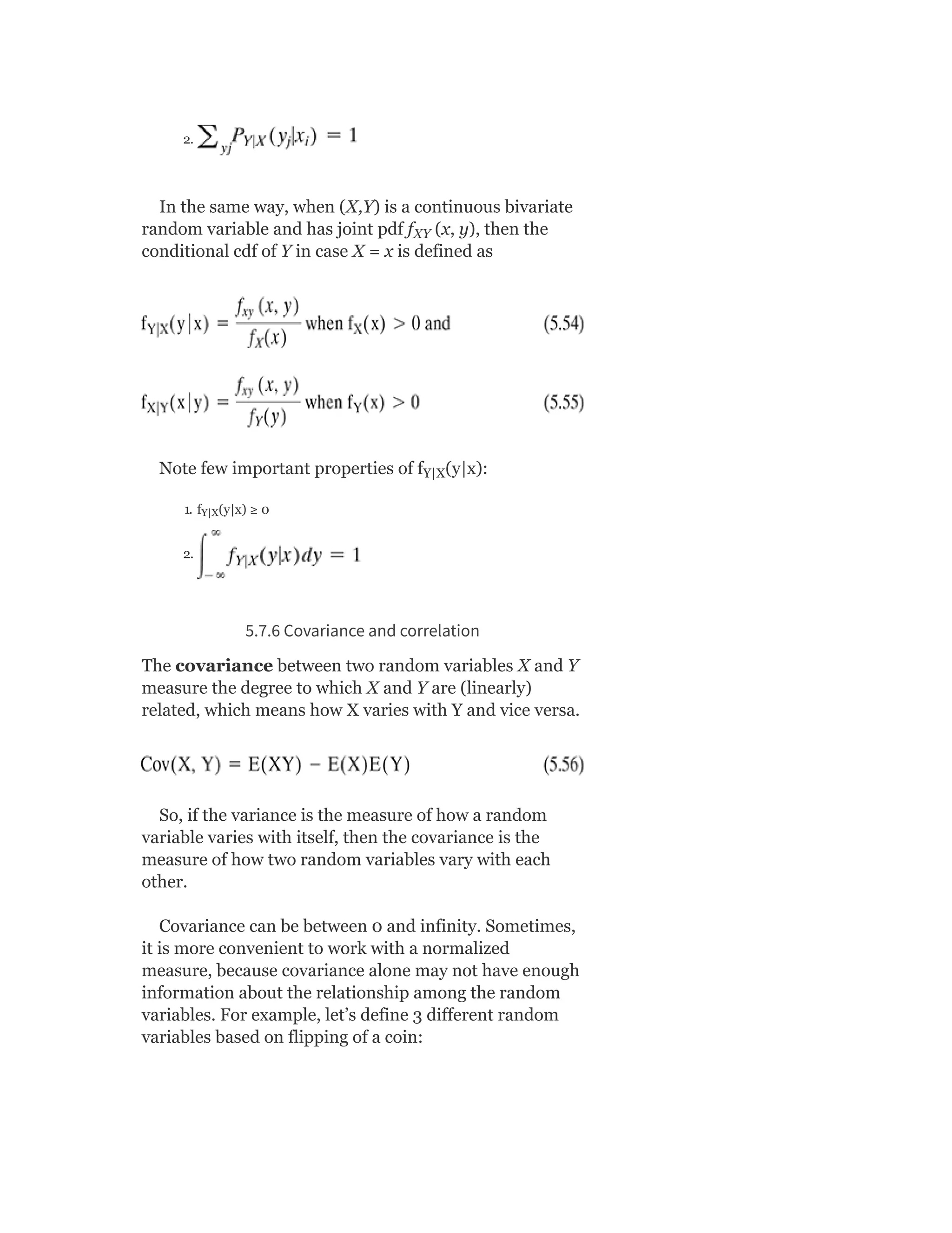 2.
In the same way, when (X,Y) is a continuous bivariate
random variable and has joint pdf f (x, y), then the
conditional cdf of Y in case X = x is defined as
Note few important properties of f (y|x):
1. f (y|x) ≥ 0
2.
5.7.6 Covariance and correlation
The covariance between two random variables X and Y
measure the degree to which X and Y are (linearly)
related, which means how X varies with Y and vice versa.
So, if the variance is the measure of how a random
variable varies with itself, then the covariance is the
measure of how two random variables vary with each
other.
Covariance can be between 0 and infinity. Sometimes,
it is more convenient to work with a normalized
measure, because covariance alone may not have enough
information about the relationship among the random
variables. For example, let’s define 3 different random
variables based on flipping of a coin:
XY
Y|X
Y|X
 