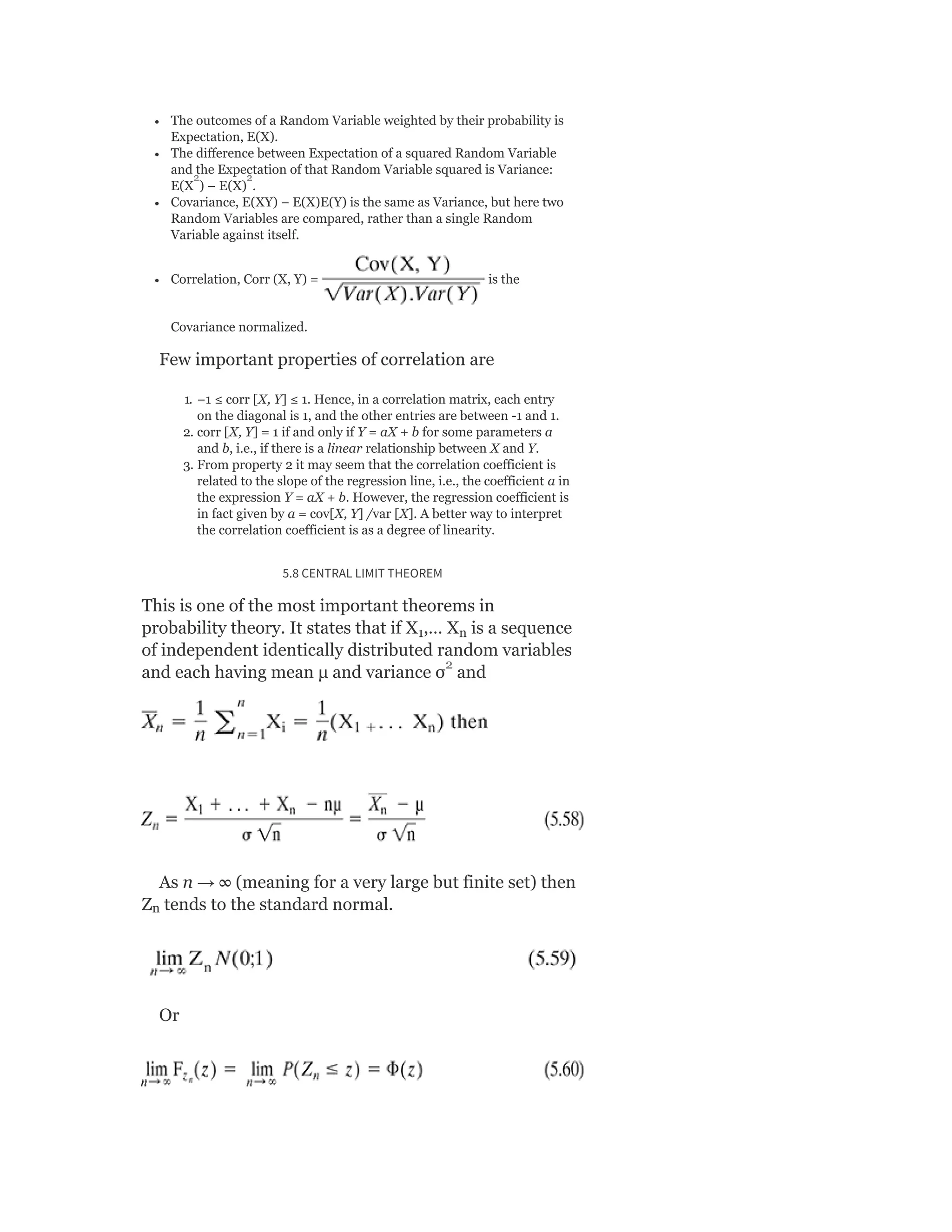 The outcomes of a Random Variable weighted by their probability is
Expectation, E(X).
The difference between Expectation of a squared Random Variable
and the Expectation of that Random Variable squared is Variance:
E(X ) − E(X) .
Covariance, E(XY) − E(X)E(Y) is the same as Variance, but here two
Random Variables are compared, rather than a single Random
Variable against itself.
Correlation, Corr (X, Y) = is the
Covariance normalized.
Few important properties of correlation are
1. −1 ≤ corr [X, Y] ≤ 1. Hence, in a correlation matrix, each entry
on the diagonal is 1, and the other entries are between -1 and 1.
2. corr [X, Y] = 1 if and only if Y = aX + b for some parameters a
and b, i.e., if there is a linear relationship between X and Y.
3. From property 2 it may seem that the correlation coefficient is
related to the slope of the regression line, i.e., the coefficient a in
the expression Y = aX + b. However, the regression coefficient is
in fact given by a = cov[X, Y] /var [X]. A better way to interpret
the correlation coefficient is as a degree of linearity.
5.8 CENTRAL LIMIT THEOREM
This is one of the most important theorems in
probability theory. It states that if X ,… X is a sequence
of independent identically distributed random variables
and each having mean μ and variance σ and
As n → ∞ (meaning for a very large but finite set) then
Z tends to the standard normal.
Or
1 n
n
2 2
2
 