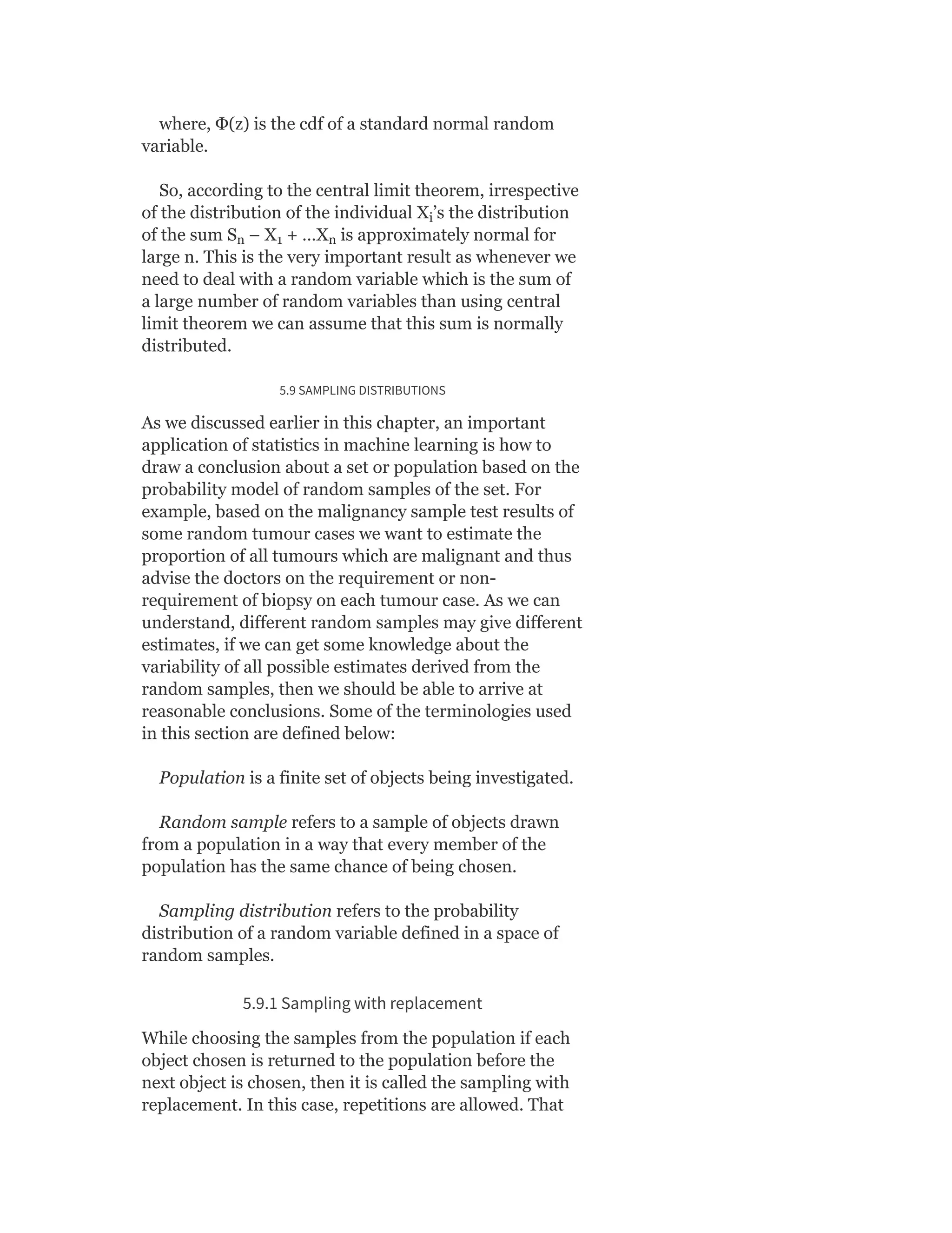 where, Φ(z) is the cdf of a standard normal random
variable.
So, according to the central limit theorem, irrespective
of the distribution of the individual X ’s the distribution
of the sum S – X + …X is approximately normal for
large n. This is the very important result as whenever we
need to deal with a random variable which is the sum of
a large number of random variables than using central
limit theorem we can assume that this sum is normally
distributed.
5.9 SAMPLING DISTRIBUTIONS
As we discussed earlier in this chapter, an important
application of statistics in machine learning is how to
draw a conclusion about a set or population based on the
probability model of random samples of the set. For
example, based on the malignancy sample test results of
some random tumour cases we want to estimate the
proportion of all tumours which are malignant and thus
advise the doctors on the requirement or non-
requirement of biopsy on each tumour case. As we can
understand, different random samples may give different
estimates, if we can get some knowledge about the
variability of all possible estimates derived from the
random samples, then we should be able to arrive at
reasonable conclusions. Some of the terminologies used
in this section are defined below:
Population is a finite set of objects being investigated.
Random sample refers to a sample of objects drawn
from a population in a way that every member of the
population has the same chance of being chosen.
Sampling distribution refers to the probability
distribution of a random variable defined in a space of
random samples.
5.9.1 Sampling with replacement
While choosing the samples from the population if each
object chosen is returned to the population before the
next object is chosen, then it is called the sampling with
replacement. In this case, repetitions are allowed. That
i
n 1 n
 