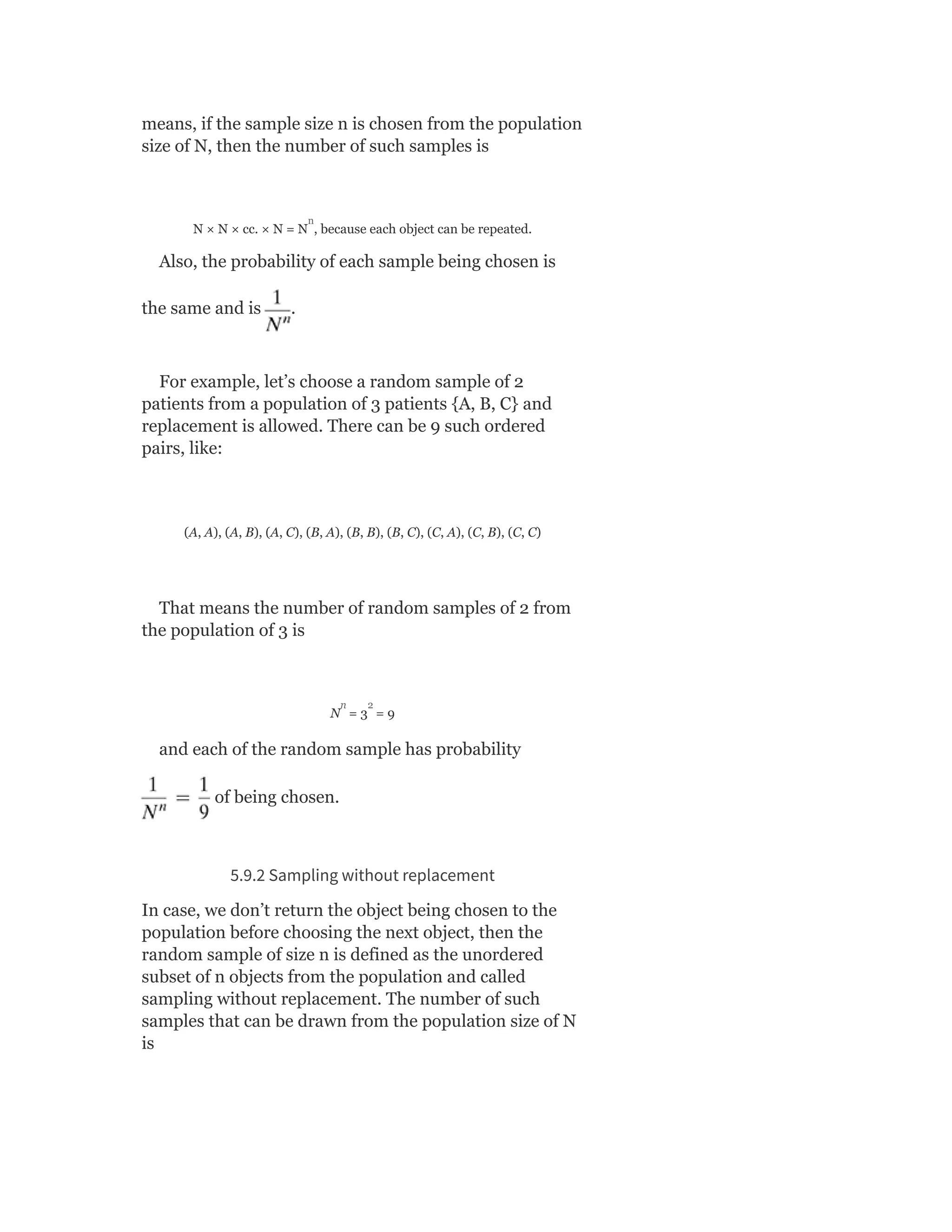 means, if the sample size n is chosen from the population
size of N, then the number of such samples is
N × N × cc. × N = N , because each object can be repeated.
Also, the probability of each sample being chosen is
the same and is .
For example, let’s choose a random sample of 2
patients from a population of 3 patients {A, B, C} and
replacement is allowed. There can be 9 such ordered
pairs, like:
(A, A), (A, B), (A, C), (B, A), (B, B), (B, C), (C, A), (C, B), (C, C)
That means the number of random samples of 2 from
the population of 3 is
N = 3 = 9
and each of the random sample has probability
of being chosen.
5.9.2 Sampling without replacement
In case, we don’t return the object being chosen to the
population before choosing the next object, then the
random sample of size n is defined as the unordered
subset of n objects from the population and called
sampling without replacement. The number of such
samples that can be drawn from the population size of N
is
n
n 2
 